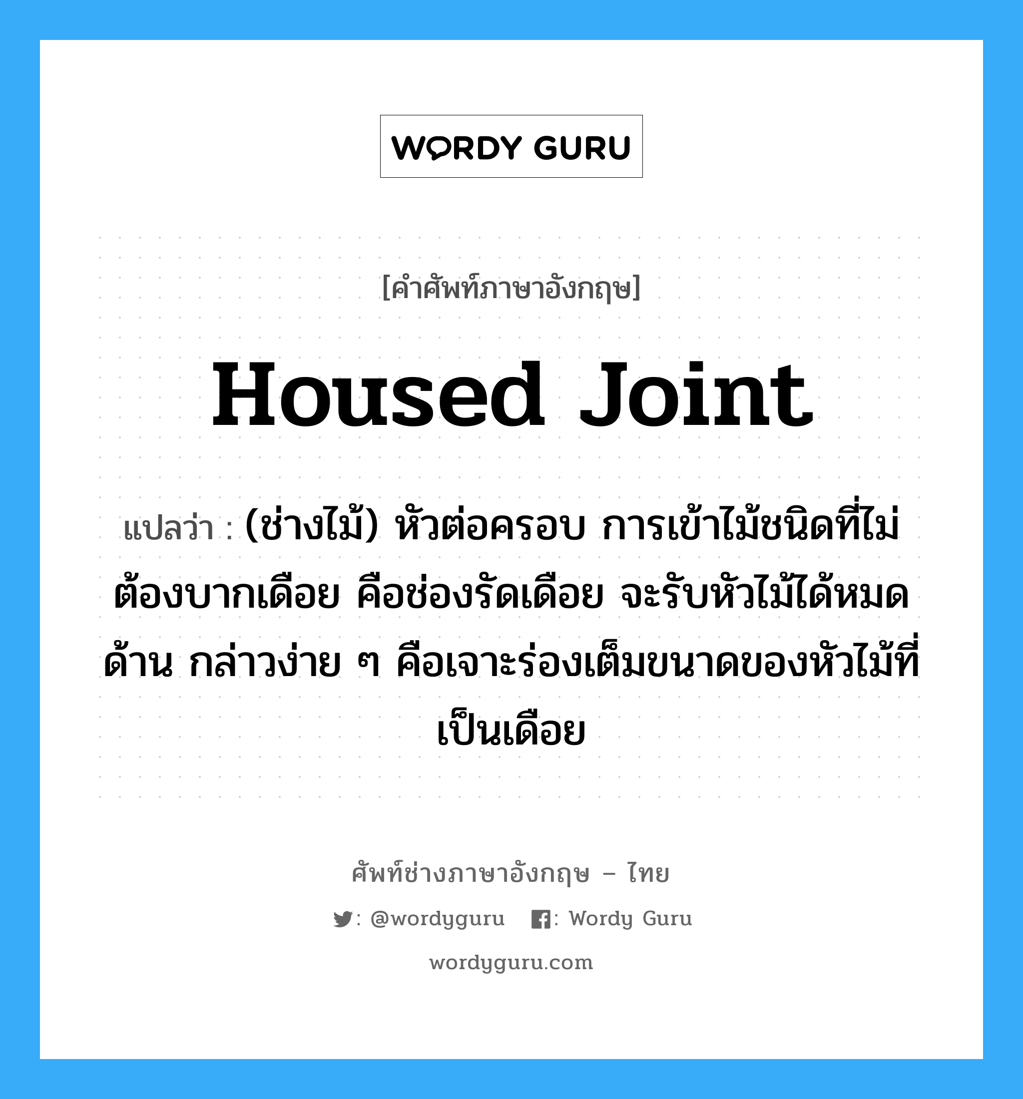 housed joint แปลว่า?, คำศัพท์ช่างภาษาอังกฤษ - ไทย housed joint คำศัพท์ภาษาอังกฤษ housed joint แปลว่า (ช่างไม้) หัวต่อครอบ การเข้าไม้ชนิดที่ไม่ต้องบากเดือย คือช่องรัดเดือย จะรับหัวไม้ได้หมดด้าน กล่าวง่าย ๆ คือเจาะร่องเต็มขนาดของหัวไม้ที่เป็นเดือย