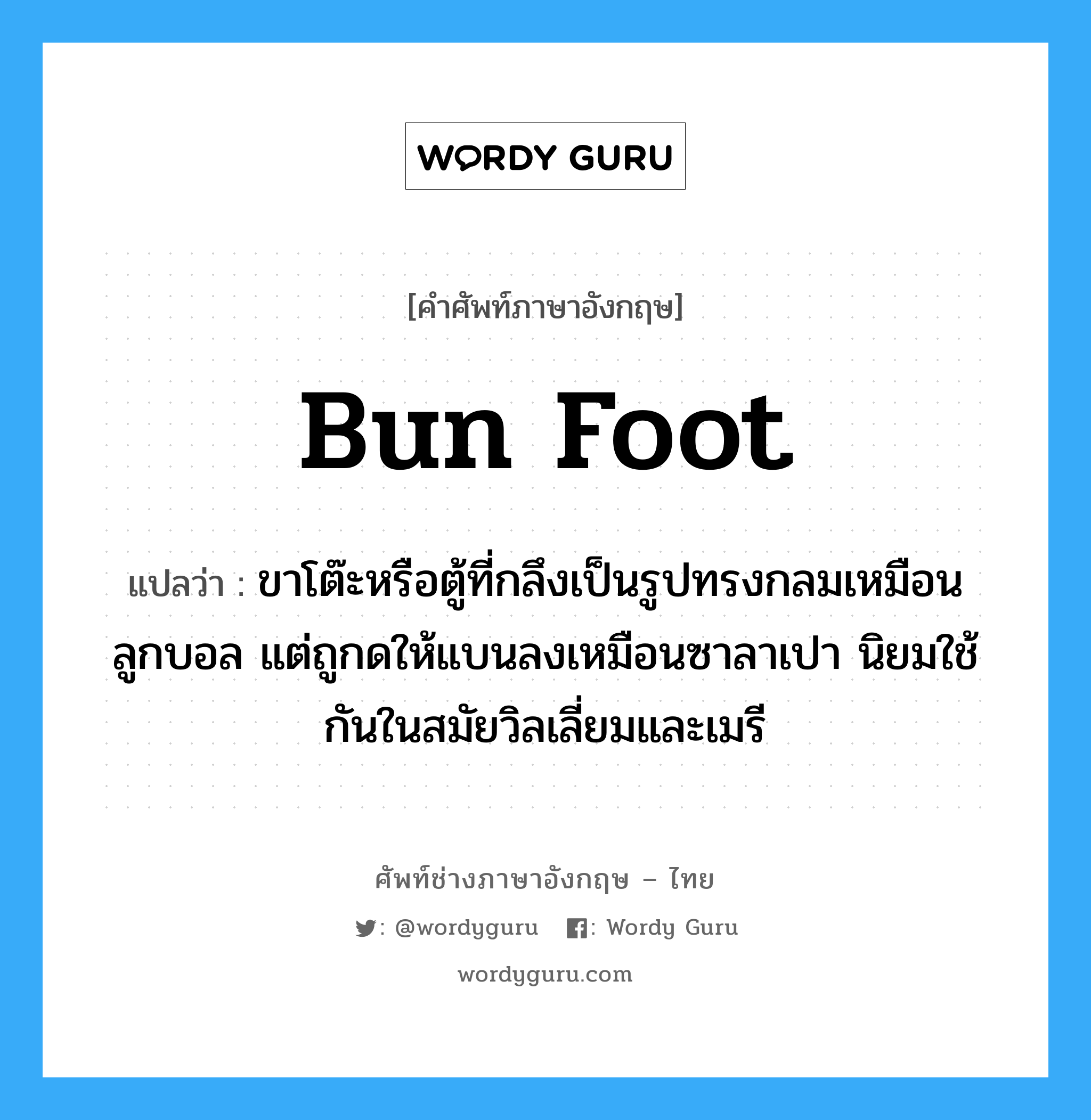 bun foot แปลว่า?, คำศัพท์ช่างภาษาอังกฤษ - ไทย bun foot คำศัพท์ภาษาอังกฤษ bun foot แปลว่า ขาโต๊ะหรือตู้ที่กลึงเป็นรูปทรงกลมเหมือนลูกบอล แต่ถูกดให้แบนลงเหมือนซาลาเปา นิยมใช้กันในสมัยวิลเลี่ยมและเมรี