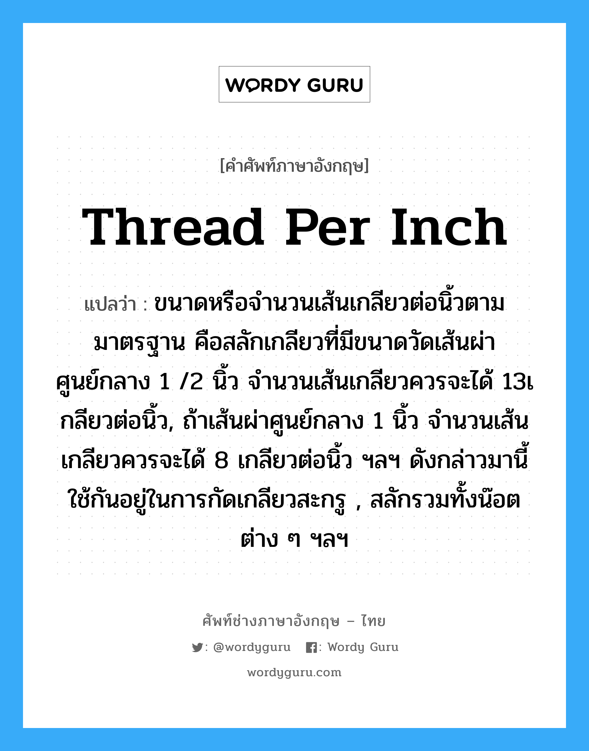 thread per inch แปลว่า?, คำศัพท์ช่างภาษาอังกฤษ - ไทย thread per inch คำศัพท์ภาษาอังกฤษ thread per inch แปลว่า ขนาดหรือจำนวนเส้นเกลียวต่อนิ้วตามมาตรฐาน คือสลักเกลียวที่มีขนาดวัดเส้นผ่าศูนย์กลาง 1 /2 นิ้ว จำนวนเส้นเกลียวควรจะได้ 13เ กลียวต่อนิ้ว, ถ้าเส้นผ่าศูนย์กลาง 1 นิ้ว จำนวนเส้นเกลียวควรจะได้ 8 เกลียวต่อนิ้ว ฯลฯ ดังกล่าวมานี้ใช้กันอยู่ในการกัดเกลียวสะกรู , สลักรวมทั้งน๊อตต่าง ๆ ฯลฯ