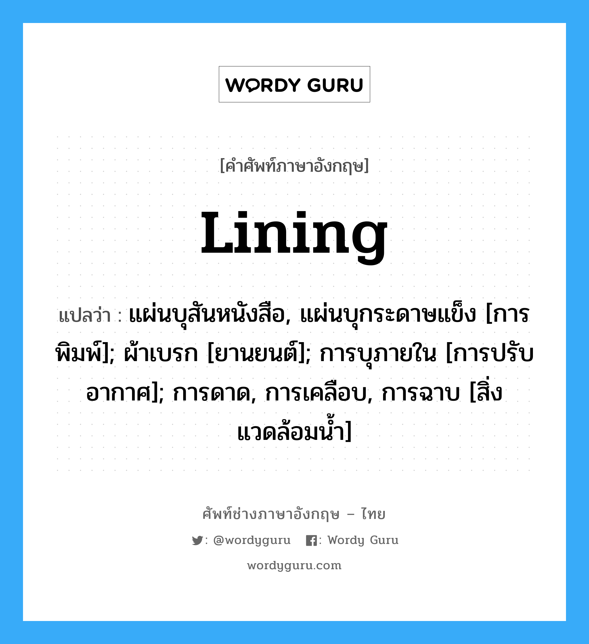 Lining แปลว่า?, คำศัพท์ช่างภาษาอังกฤษ - ไทย Lining คำศัพท์ภาษาอังกฤษ Lining แปลว่า แผ่นบุสันหนังสือ, แผ่นบุกระดาษแข็ง [การพิมพ์]; ผ้าเบรก [ยานยนต์]; การบุภายใน [การปรับอากาศ]; การดาด, การเคลือบ, การฉาบ [สิ่งแวดล้อมน้ำ]