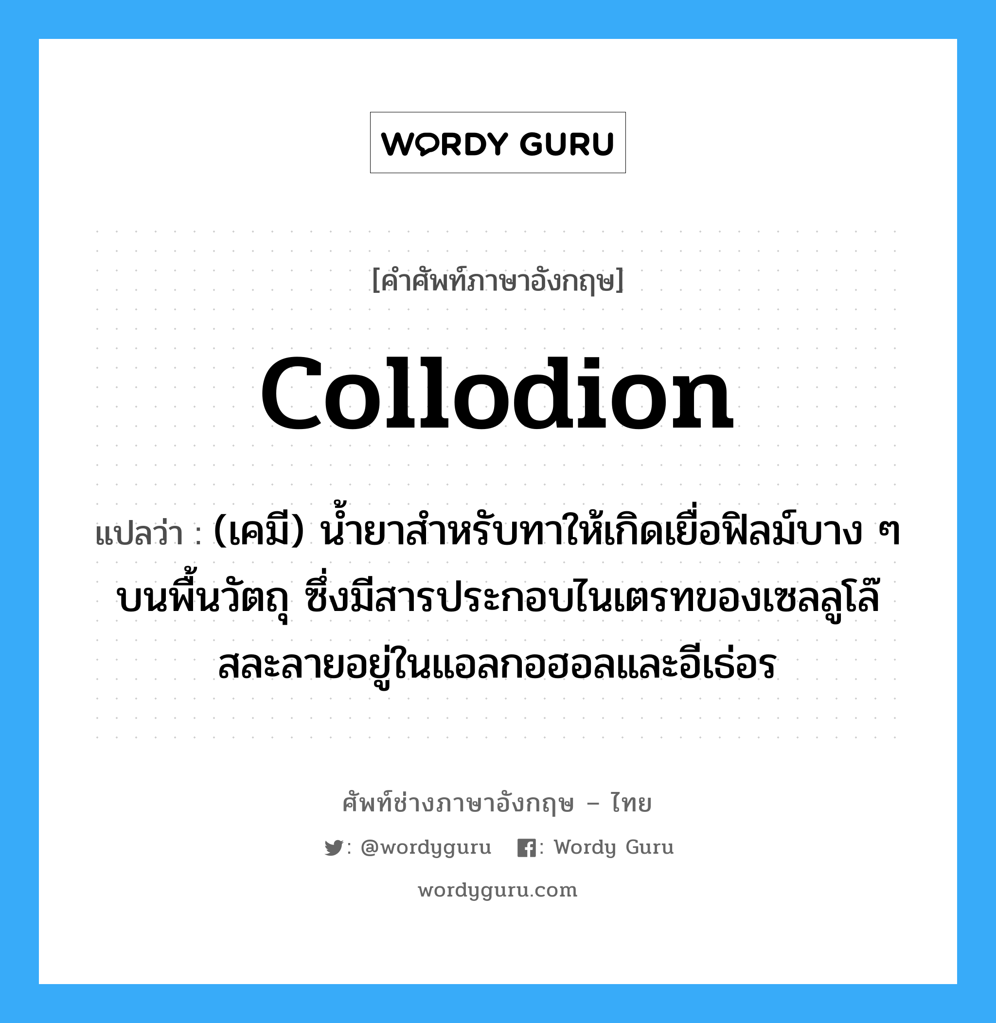 collodion แปลว่า?, คำศัพท์ช่างภาษาอังกฤษ - ไทย collodion คำศัพท์ภาษาอังกฤษ collodion แปลว่า (เคมี) น้ำยาสำหรับทาให้เกิดเยื่อฟิลม์บาง ๆ บนพื้นวัตถุ ซึ่งมีสารประกอบไนเตรทของเซลลูโล๊สละลายอยู่ในแอลกอฮอลและอีเธ่อร