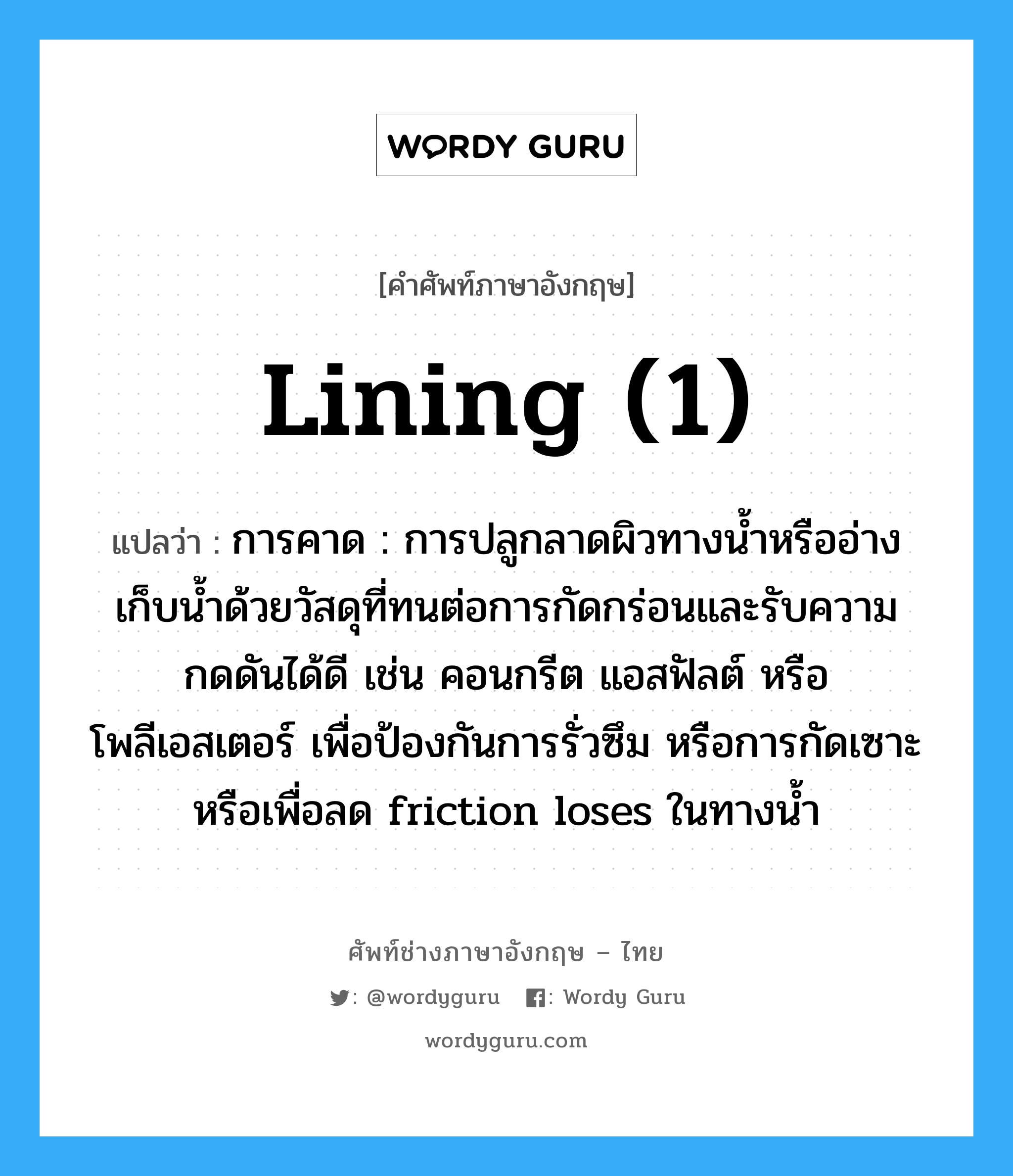 lining (1) แปลว่า?, คำศัพท์ช่างภาษาอังกฤษ - ไทย lining (1) คำศัพท์ภาษาอังกฤษ lining (1) แปลว่า การคาด : การปลูกลาดผิวทางน้ำหรืออ่างเก็บน้ำด้วยวัสดุที่ทนต่อการกัดกร่อนและรับความกดดันได้ดี เช่น คอนกรีต แอสฟัลต์ หรือ โพลีเอสเตอร์ เพื่อป้องกันการรั่วซึม หรือการกัดเซาะหรือเพื่อลด friction loses ในทางน้ำ