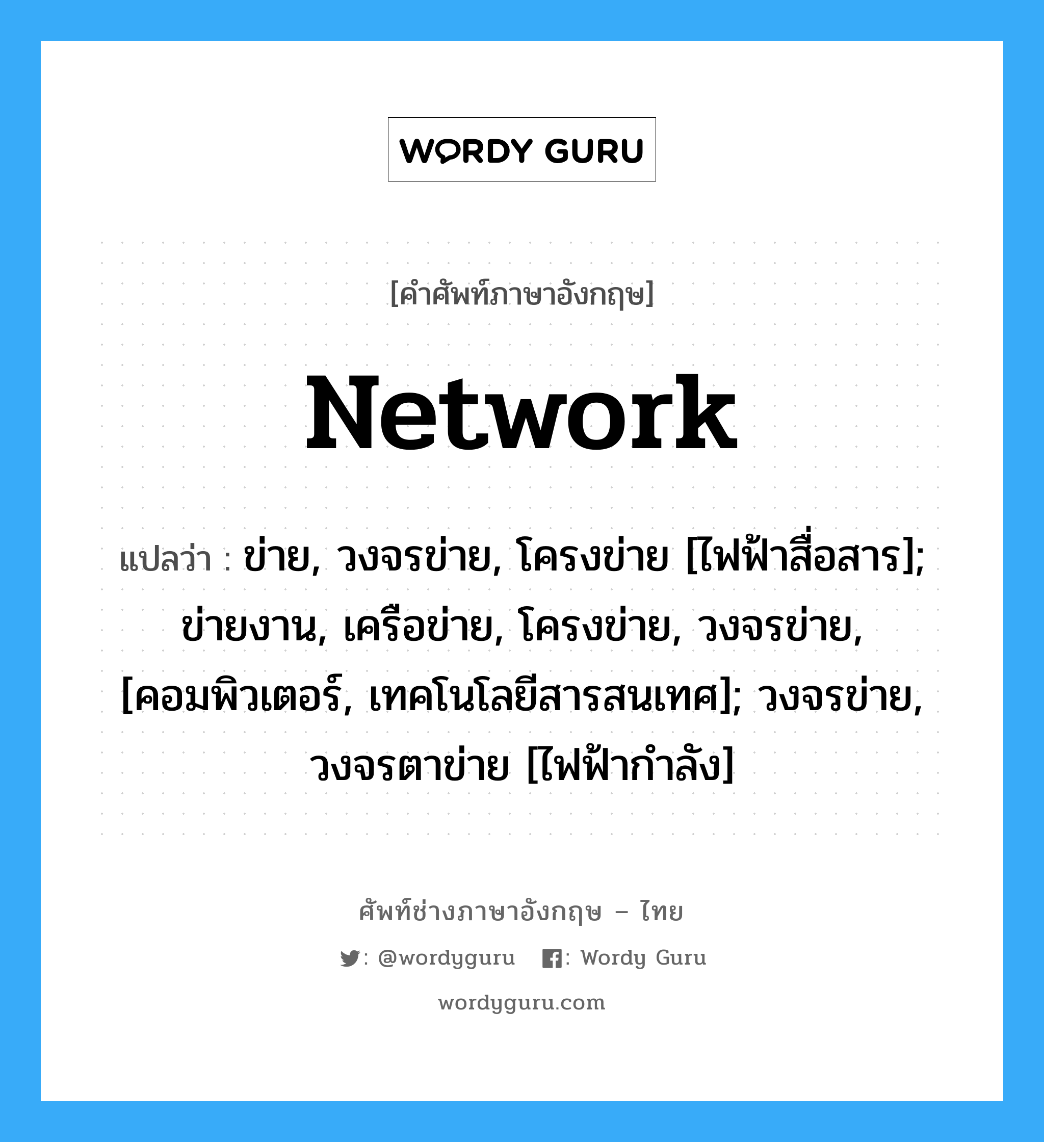 Network แปลว่า?, คำศัพท์ช่างภาษาอังกฤษ - ไทย Network คำศัพท์ภาษาอังกฤษ Network แปลว่า ข่าย, วงจรข่าย, โครงข่าย [ไฟฟ้าสื่อสาร]; ข่ายงาน, เครือข่าย, โครงข่าย, วงจรข่าย, [คอมพิวเตอร์, เทคโนโลยีสารสนเทศ]; วงจรข่าย, วงจรตาข่าย [ไฟฟ้ากำลัง]