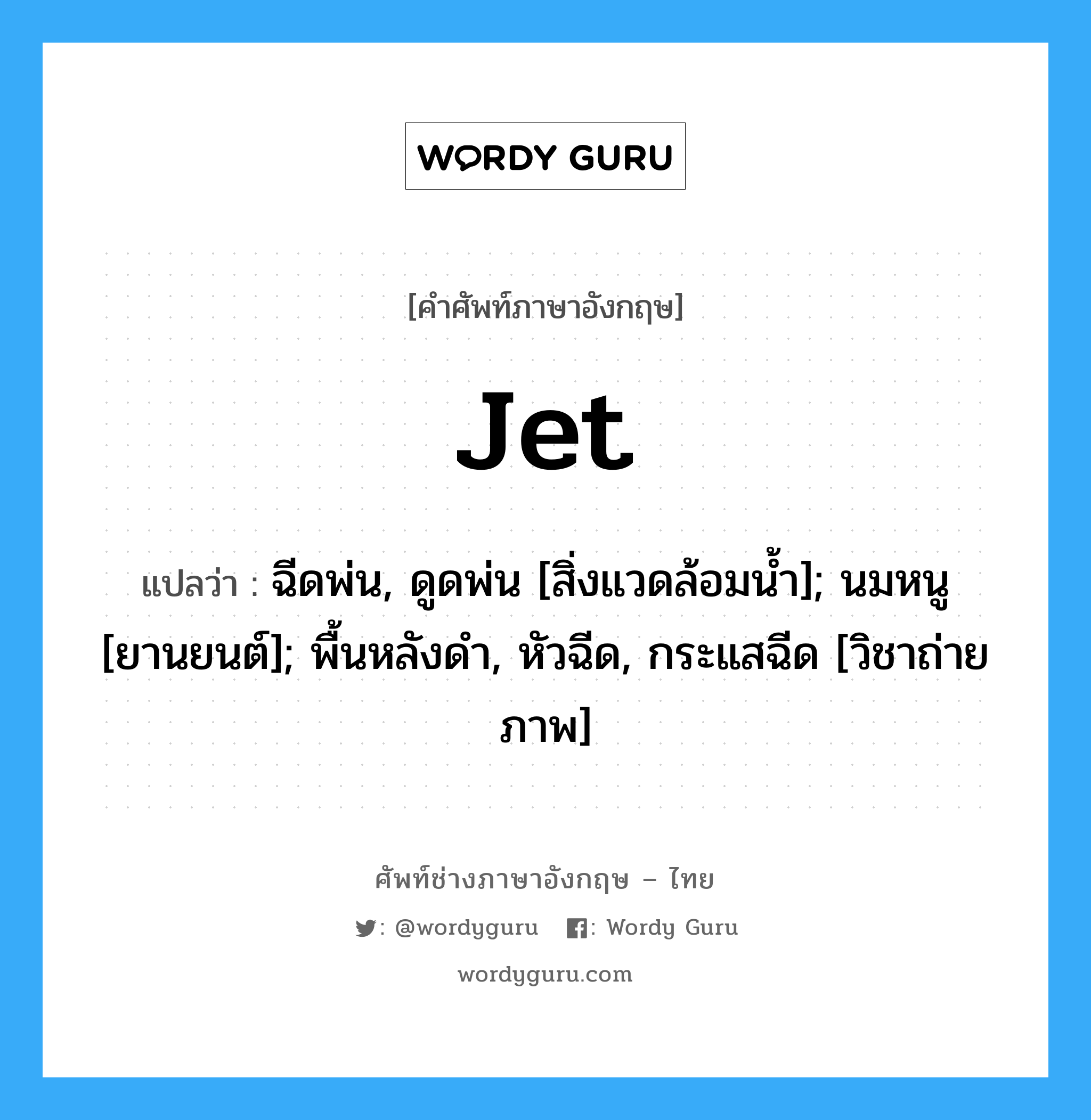 Jet แปลว่า?, คำศัพท์ช่างภาษาอังกฤษ - ไทย Jet คำศัพท์ภาษาอังกฤษ Jet แปลว่า ฉีดพ่น, ดูดพ่น [สิ่งแวดล้อมน้ำ]; นมหนู [ยานยนต์]; พื้นหลังดำ, หัวฉีด, กระแสฉีด [วิชาถ่ายภาพ]