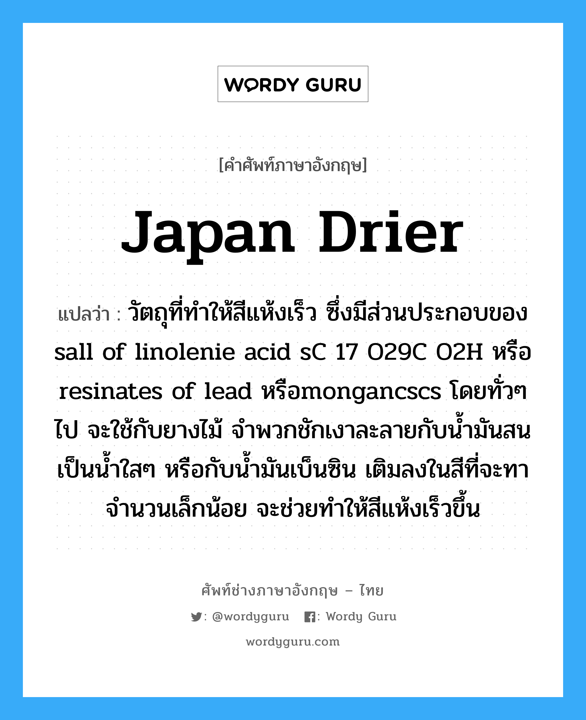 japan drier แปลว่า?, คำศัพท์ช่างภาษาอังกฤษ - ไทย japan drier คำศัพท์ภาษาอังกฤษ japan drier แปลว่า วัตถุที่ทำให้สีแห้งเร็ว ซึ่งมีส่วนประกอบของ sall of linolenie acid sC 17 O29C O2H หรือ resinates of lead หรือmongancscs โดยทั่วๆ ไป จะใช้กับยางไม้ จำพวกชักเงาละลายกับน้ำมันสน เป็นน้ำใสๆ หรือกับน้ำมันเบ็นซิน เติมลงในสีที่จะทาจำนวนเล็กน้อย จะช่วยทำให้สีแห้งเร็วขึ้น