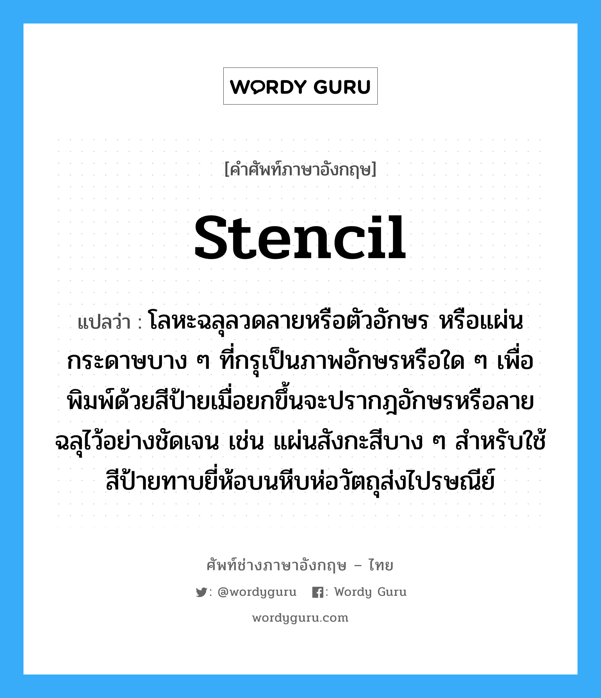 stencil แปลว่า?, คำศัพท์ช่างภาษาอังกฤษ - ไทย stencil คำศัพท์ภาษาอังกฤษ stencil แปลว่า โลหะฉลุลวดลายหรือตัวอักษร หรือแผ่นกระดาษบาง ๆ ที่กรุเป็นภาพอักษรหรือใด ๆ เพื่อพิมพ์ด้วยสีป้ายเมื่อยกขึ้นจะปรากฎอักษรหรือลายฉลุไว้อย่างชัดเจน เช่น แผ่นสังกะสีบาง ๆ สำหรับใช้สีป้ายทาบยี่ห้อบนหีบห่อวัตถุส่งไปรษณีย์