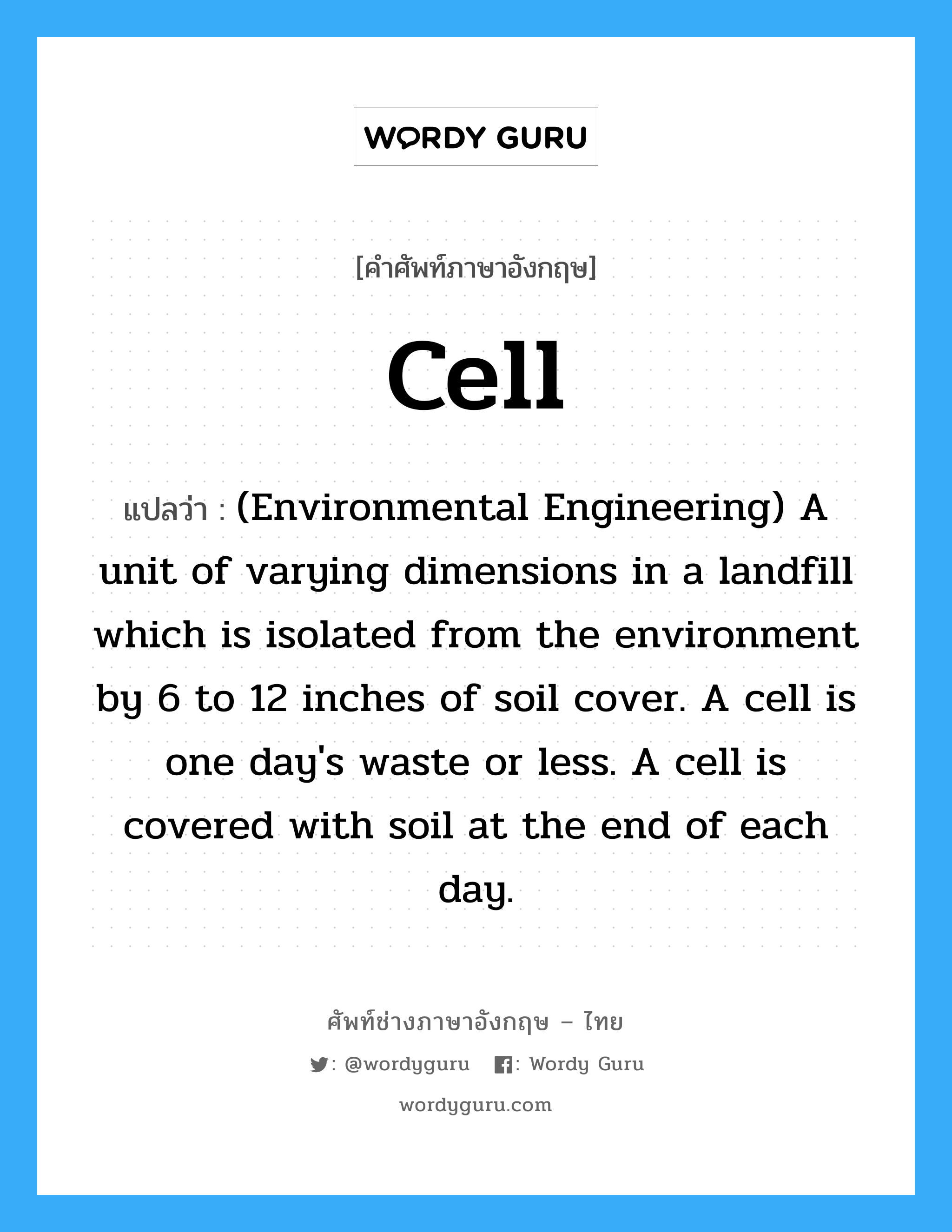 Cell แปลว่า?, คำศัพท์ช่างภาษาอังกฤษ - ไทย Cell คำศัพท์ภาษาอังกฤษ Cell แปลว่า (Environmental Engineering) A unit of varying dimensions in a landfill which is isolated from the environment by 6 to 12 inches of soil cover. A cell is one day&#39;s waste or less. A cell is covered with soil at the end of each day.