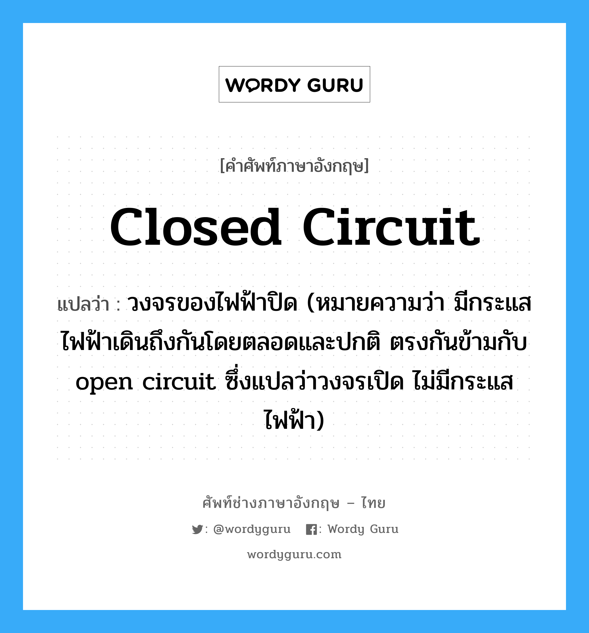 closed circuit แปลว่า?, คำศัพท์ช่างภาษาอังกฤษ - ไทย closed circuit คำศัพท์ภาษาอังกฤษ closed circuit แปลว่า วงจรของไฟฟ้าปิด (หมายความว่า มีกระแสไฟฟ้าเดินถึงกันโดยตลอดและปกติ ตรงกันข้ามกับ open circuit ซึ่งแปลว่าวงจรเปิด ไม่มีกระแสไฟฟ้า)