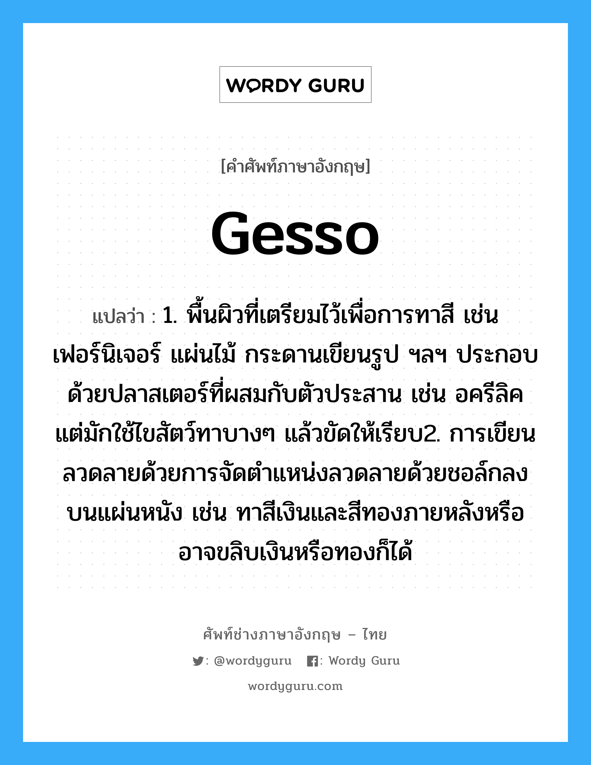 gesso แปลว่า?, คำศัพท์ช่างภาษาอังกฤษ - ไทย gesso คำศัพท์ภาษาอังกฤษ gesso แปลว่า 1. พื้นผิวที่เตรียมไว้เพื่อการทาสี เช่น เฟอร์นิเจอร์ แผ่นไม้ กระดานเขียนรูป ฯลฯ ประกอบด้วยปลาสเตอร์ที่ผสมกับตัวประสาน เช่น อครีลิค แต่มักใช้ไขสัตว์ทาบางๆ แล้วขัดให้เรียบ2. การเขียนลวดลายด้วยการจัดตำแหน่งลวดลายด้วยชอล์กลงบนแผ่นหนัง เช่น ทาสีเงินและสีทองภายหลังหรืออาจขลิบเงินหรือทองก็ได้