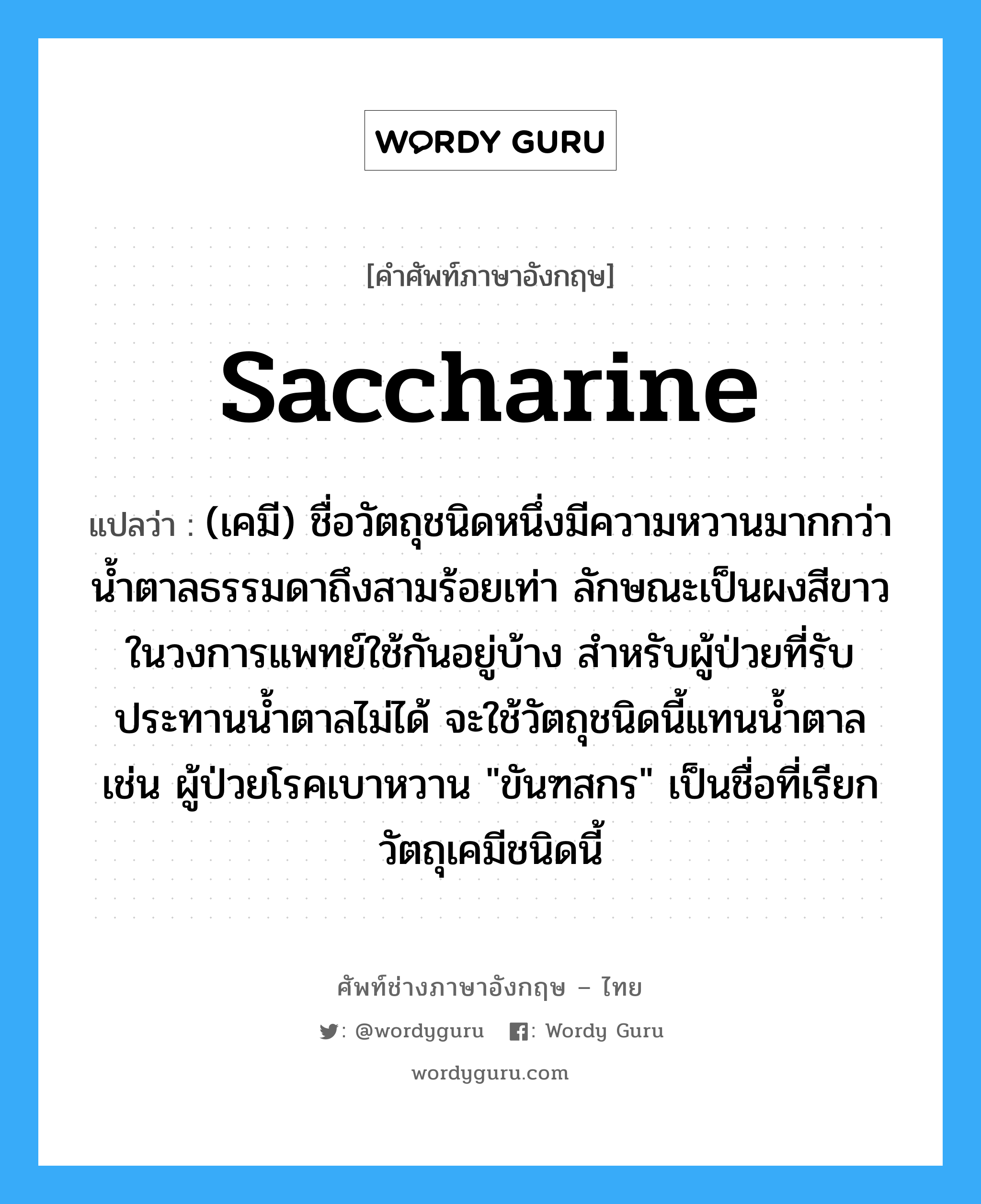 saccharine แปลว่า?, คำศัพท์ช่างภาษาอังกฤษ - ไทย saccharine คำศัพท์ภาษาอังกฤษ saccharine แปลว่า (เคมี) ชื่อวัตถุชนิดหนึ่งมีความหวานมากกว่าน้ำตาลธรรมดาถึงสามร้อยเท่า ลักษณะเป็นผงสีขาว ในวงการแพทย์ใช้กันอยู่บ้าง สำหรับผู้ป่วยที่รับประทานน้ำตาลไม่ได้ จะใช้วัตถุชนิดนี้แทนน้ำตาล เช่น ผู้ป่วยโรคเบาหวาน &#34;ขันฑสกร&#34; เป็นชื่อที่เรียกวัตถุเคมีชนิดนี้