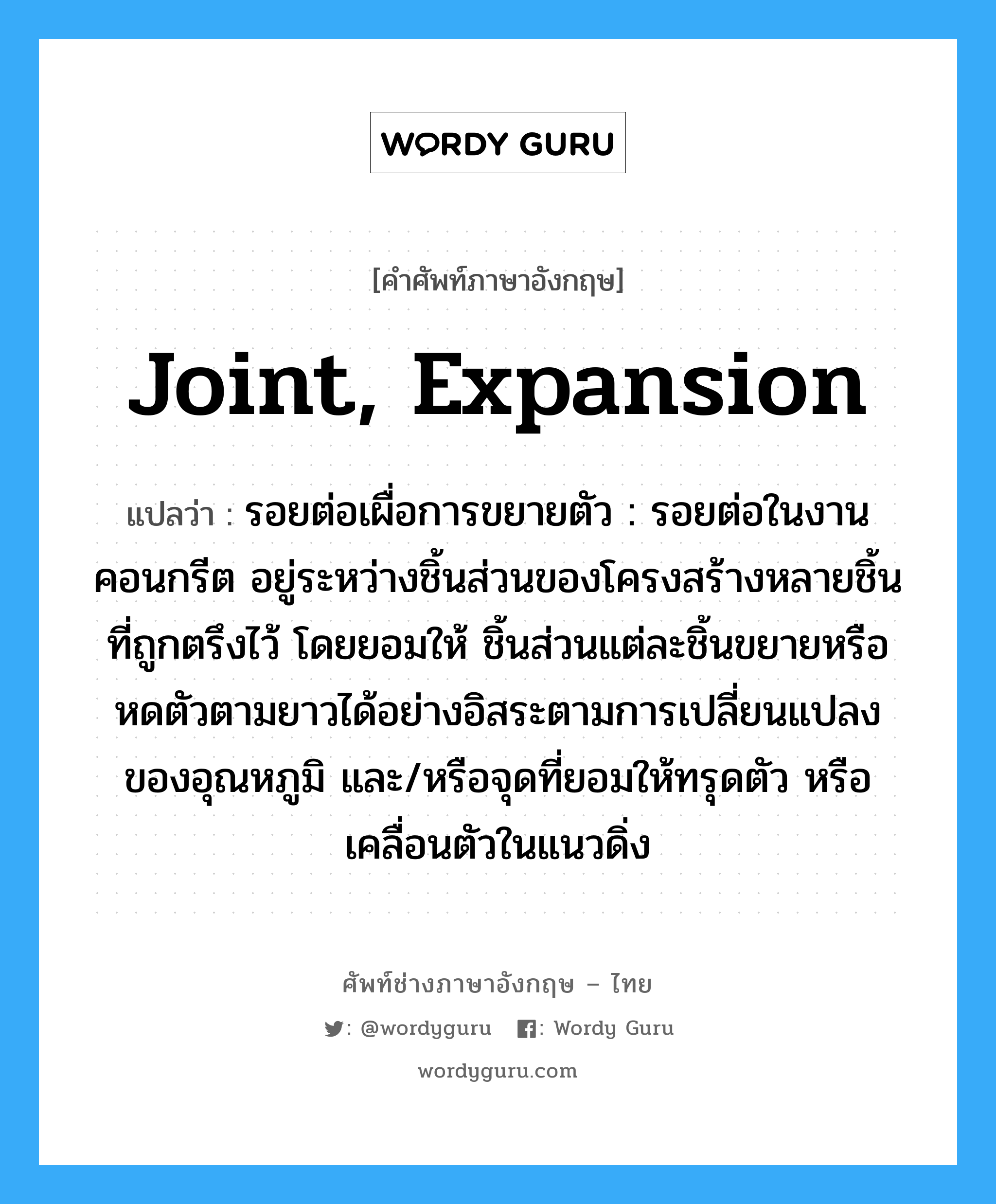 joint, expansion แปลว่า?, คำศัพท์ช่างภาษาอังกฤษ - ไทย joint, expansion คำศัพท์ภาษาอังกฤษ joint, expansion แปลว่า รอยต่อเผื่อการขยายตัว : รอยต่อในงานคอนกรีต อยู่ระหว่างชิ้นส่วนของโครงสร้างหลายชิ้นที่ถูกตรึงไว้ โดยยอมให้ ชิ้นส่วนแต่ละชิ้นขยายหรือหดตัวตามยาวได้อย่างอิสระตามการเปลี่ยนแปลงของอุณหภูมิ และ/หรือจุดที่ยอมให้ทรุดตัว หรือเคลื่อนตัวในแนวดิ่ง