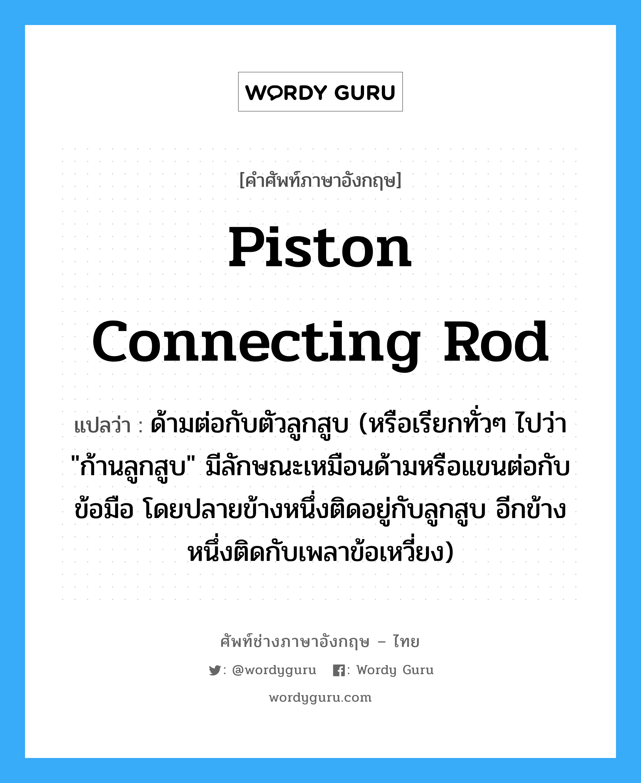 piston connecting rod แปลว่า?, คำศัพท์ช่างภาษาอังกฤษ - ไทย piston connecting rod คำศัพท์ภาษาอังกฤษ piston connecting rod แปลว่า ด้ามต่อกับตัวลูกสูบ (หรือเรียกทั่วๆ ไปว่า &#34;ก้านลูกสูบ&#34; มีลักษณะเหมือนด้ามหรือแขนต่อกับข้อมือ โดยปลายข้างหนึ่งติดอยู่กับลูกสูบ อีกข้างหนึ่งติดกับเพลาข้อเหวี่ยง)