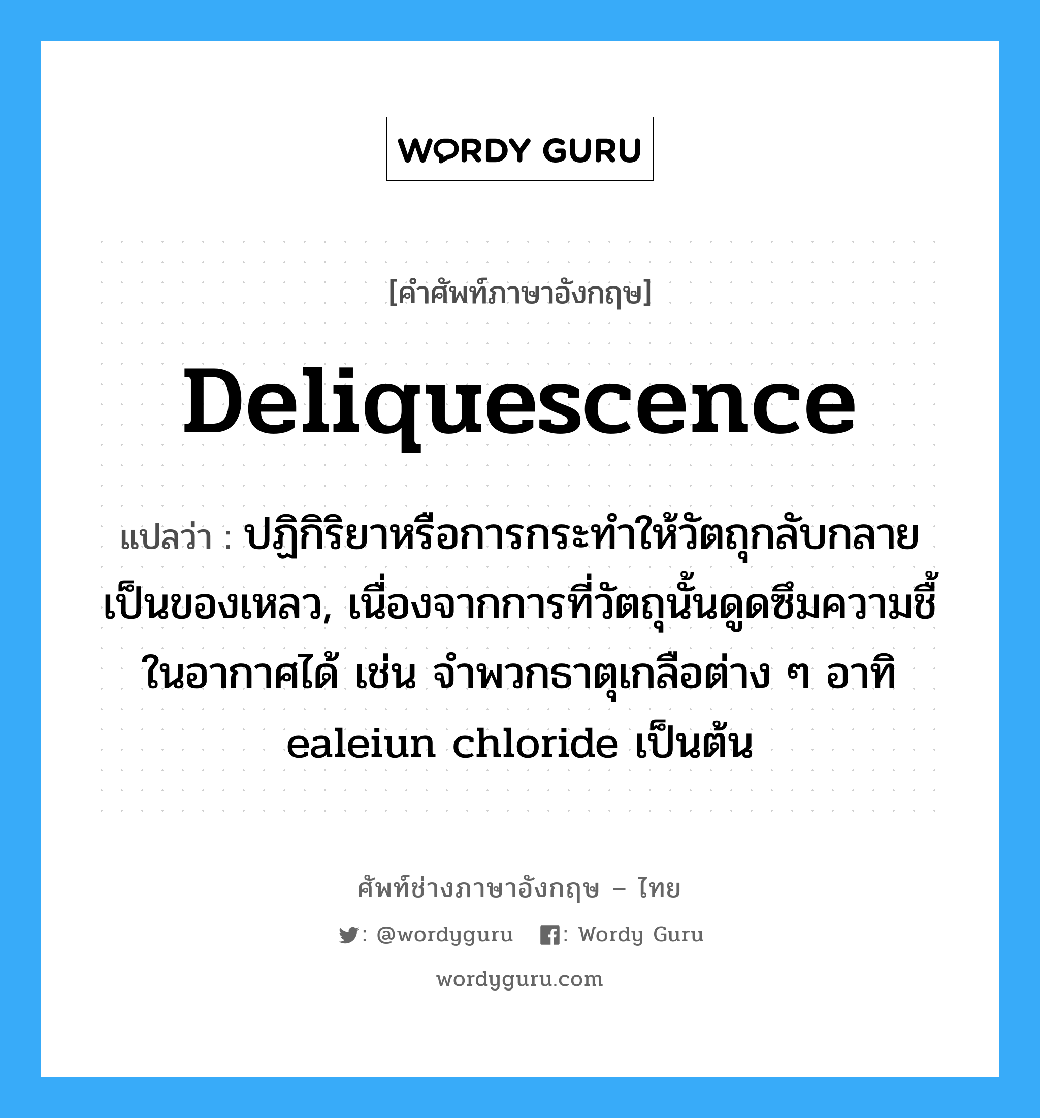 deliquescence แปลว่า?, คำศัพท์ช่างภาษาอังกฤษ - ไทย deliquescence คำศัพท์ภาษาอังกฤษ deliquescence แปลว่า ปฏิกิริยาหรือการกระทำให้วัตถุกลับกลายเป็นของเหลว, เนื่องจากการที่วัตถุนั้นดูดซึมความชื้ในอากาศได้ เช่น จำพวกธาตุเกลือต่าง ๆ อาทิ ealeiun chloride เป็นต้น