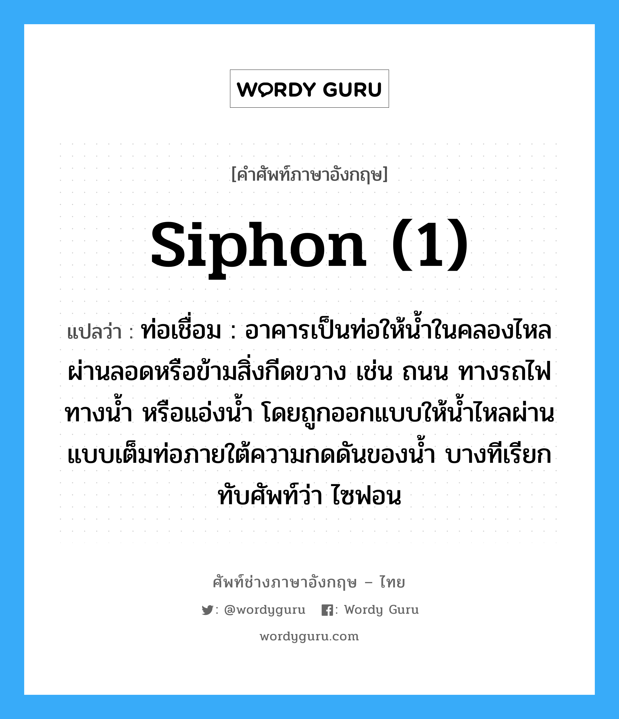 siphon (1) แปลว่า?, คำศัพท์ช่างภาษาอังกฤษ - ไทย siphon (1) คำศัพท์ภาษาอังกฤษ siphon (1) แปลว่า ท่อเชื่อม : อาคารเป็นท่อให้น้ำในคลองไหลผ่านลอดหรือข้ามสิ่งกีดขวาง เช่น ถนน ทางรถไฟทางน้ำ หรือแอ่งน้ำ โดยถูกออกแบบให้น้ำไหลผ่านแบบเต็มท่อภายใต้ความกดดันของน้ำ บางทีเรียกทับศัพท์ว่า ไซฟอน