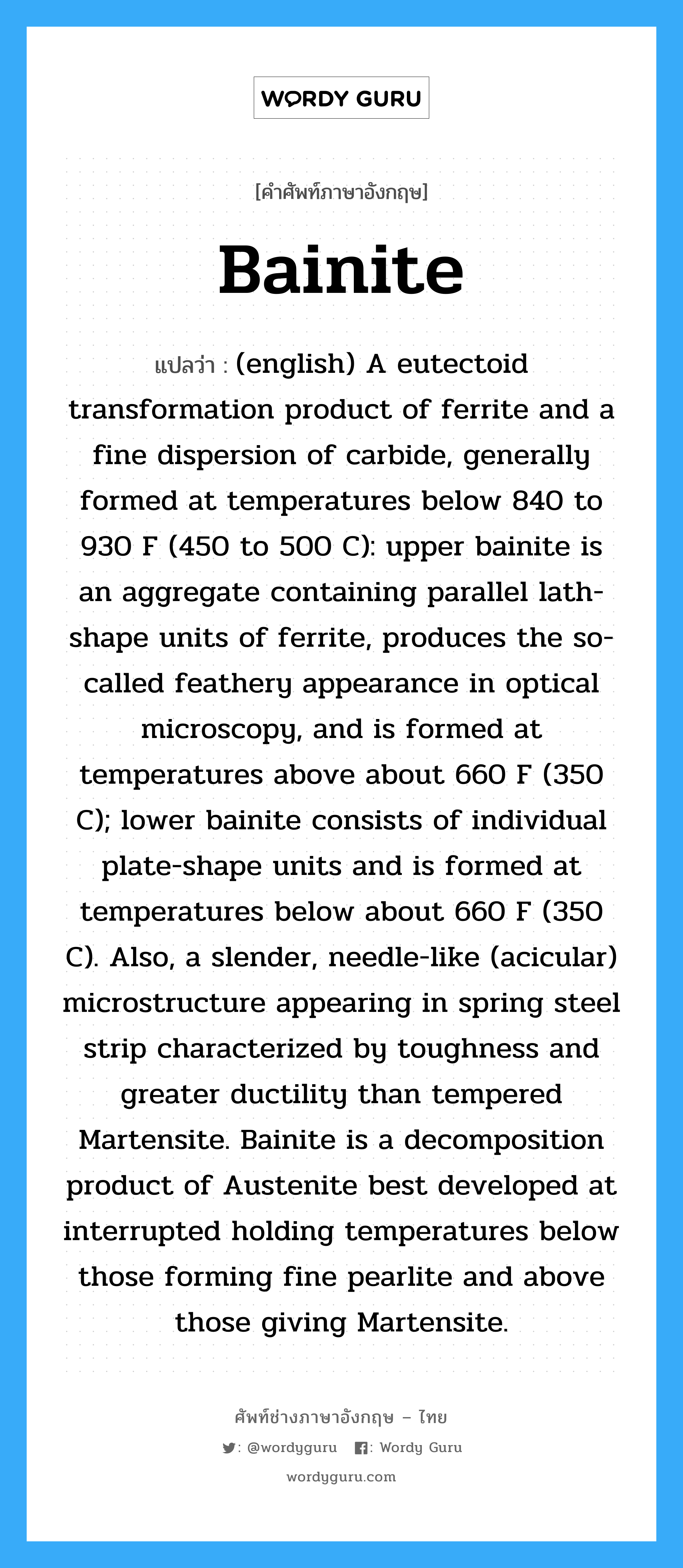 Bainite แปลว่า?, คำศัพท์ช่างภาษาอังกฤษ - ไทย Bainite คำศัพท์ภาษาอังกฤษ Bainite แปลว่า (english) A eutectoid transformation product of ferrite and a fine dispersion of carbide, generally formed at temperatures below 840 to 930 F (450 to 500 C): upper bainite is an aggregate containing parallel lath-shape units of ferrite, produces the so-called feathery appearance in optical microscopy, and is formed at temperatures above about 660 F (350 C); lower bainite consists of individual plate-shape units and is formed at temperatures below about 660 F (350 C). Also, a slender, needle-like (acicular) microstructure appearing in spring steel strip characterized by toughness and greater ductility than tempered Martensite. Bainite is a decomposition product of Austenite best developed at interrupted holding temperatures below those forming fine pearlite and above those giving Martensite.