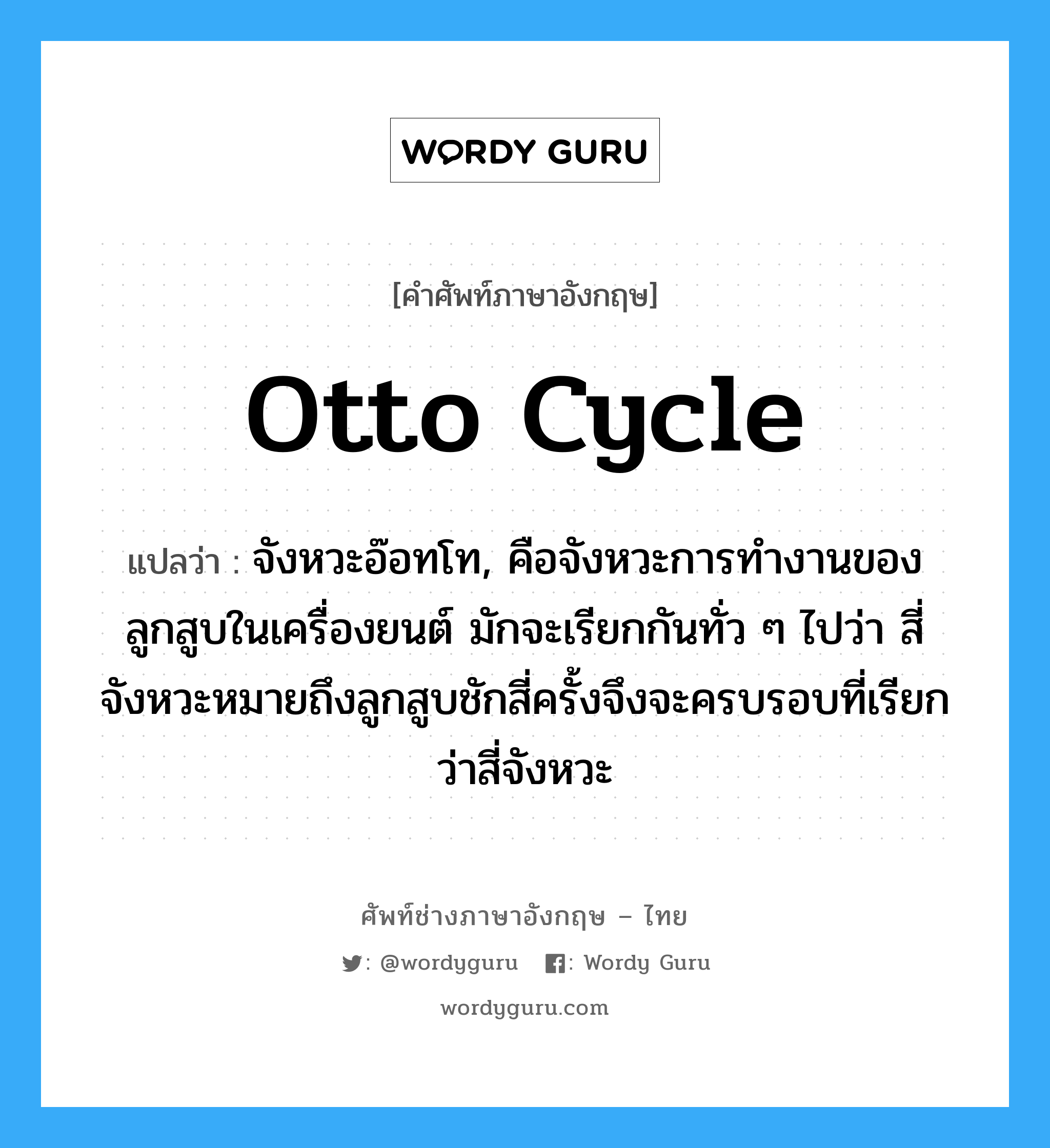 Otto cycle แปลว่า?, คำศัพท์ช่างภาษาอังกฤษ - ไทย Otto cycle คำศัพท์ภาษาอังกฤษ Otto cycle แปลว่า จังหวะอ๊อทโท, คือจังหวะการทำงานของลูกสูบในเครื่องยนต์ มักจะเรียกกันทั่ว ๆ ไปว่า สี่จังหวะหมายถึงลูกสูบชักสี่ครั้งจึงจะครบรอบที่เรียกว่าสี่จังหวะ