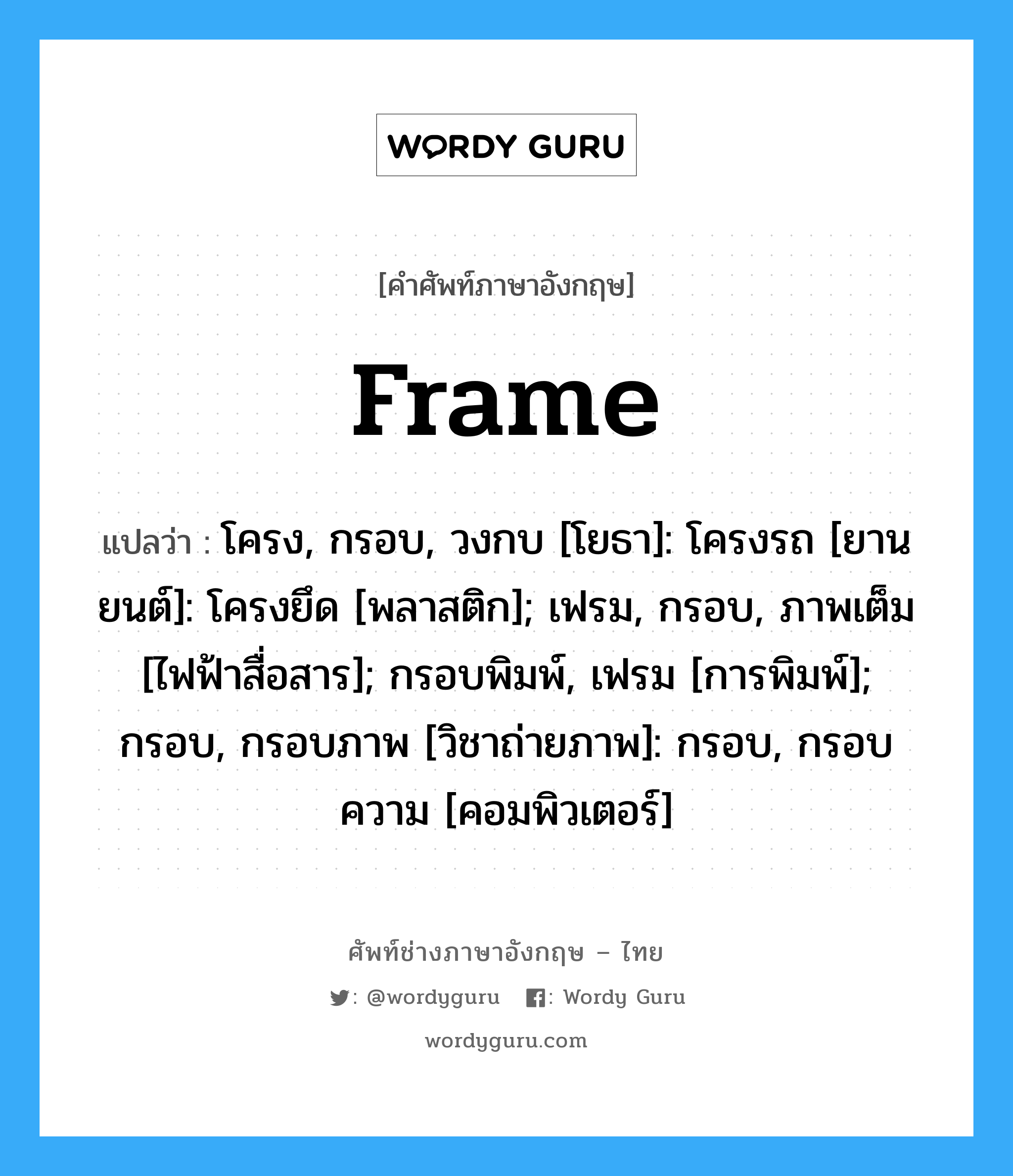 frame แปลว่า?, คำศัพท์ช่างภาษาอังกฤษ - ไทย frame คำศัพท์ภาษาอังกฤษ frame แปลว่า โครง, กรอบ, วงกบ [โยธา]: โครงรถ [ยานยนต์]: โครงยึด [พลาสติก]; เฟรม, กรอบ, ภาพเต็ม [ไฟฟ้าสื่อสาร]; กรอบพิมพ์, เฟรม [การพิมพ์]; กรอบ, กรอบภาพ [วิชาถ่ายภาพ]: กรอบ, กรอบความ [คอมพิวเตอร์]