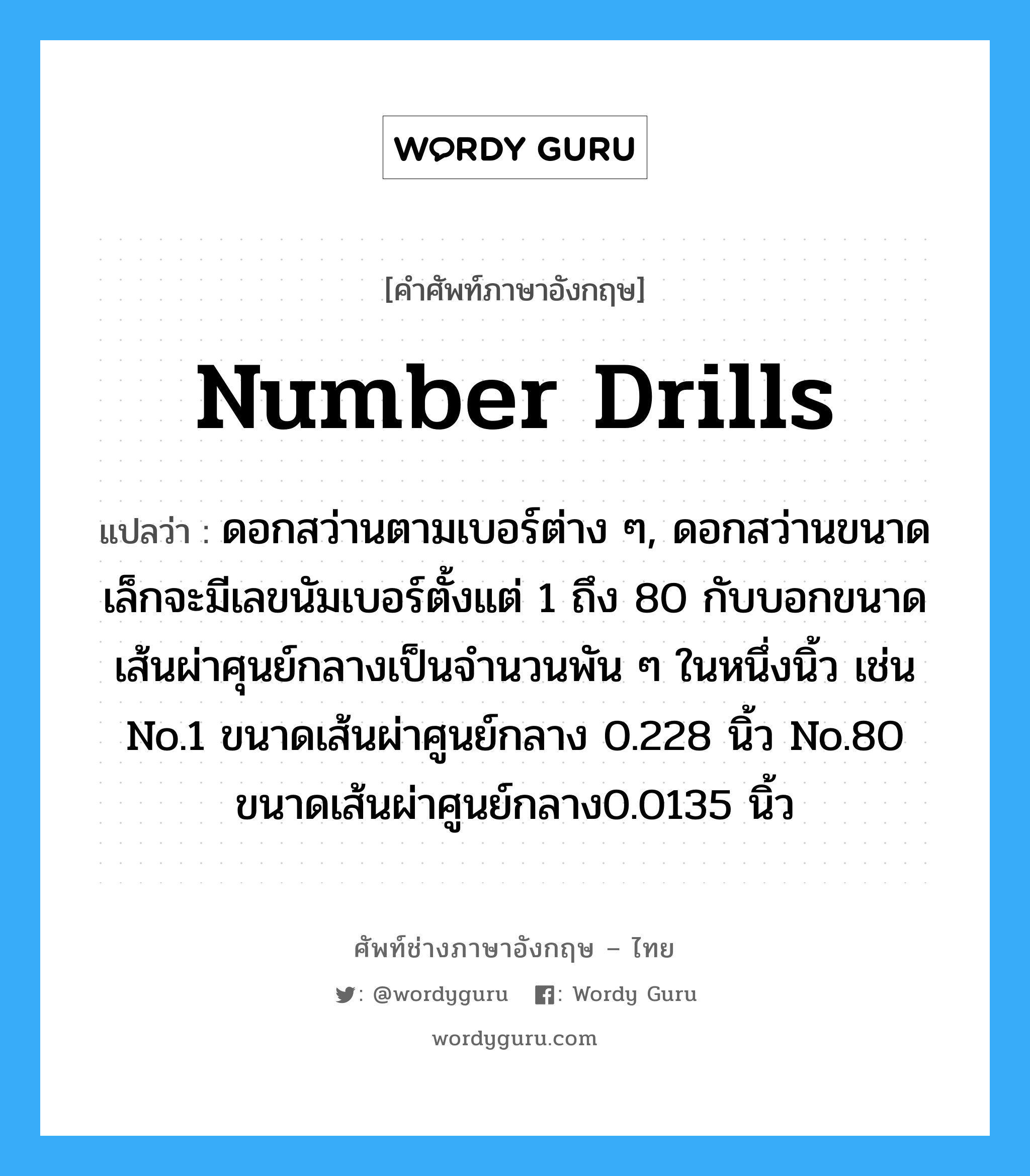 number drills แปลว่า?, คำศัพท์ช่างภาษาอังกฤษ - ไทย number drills คำศัพท์ภาษาอังกฤษ number drills แปลว่า ดอกสว่านตามเบอร์ต่าง ๆ, ดอกสว่านขนาดเล็กจะมีเลขนัมเบอร์ตั้งแต่ 1 ถึง 80 กับบอกขนาดเส้นผ่าศุนย์กลางเป็นจำนวนพัน ๆ ในหนึ่งนิ้ว เช่น No.1 ขนาดเส้นผ่าศูนย์กลาง 0.228 นิ้ว No.80 ขนาดเส้นผ่าศูนย์กลาง0.0135 นิ้ว