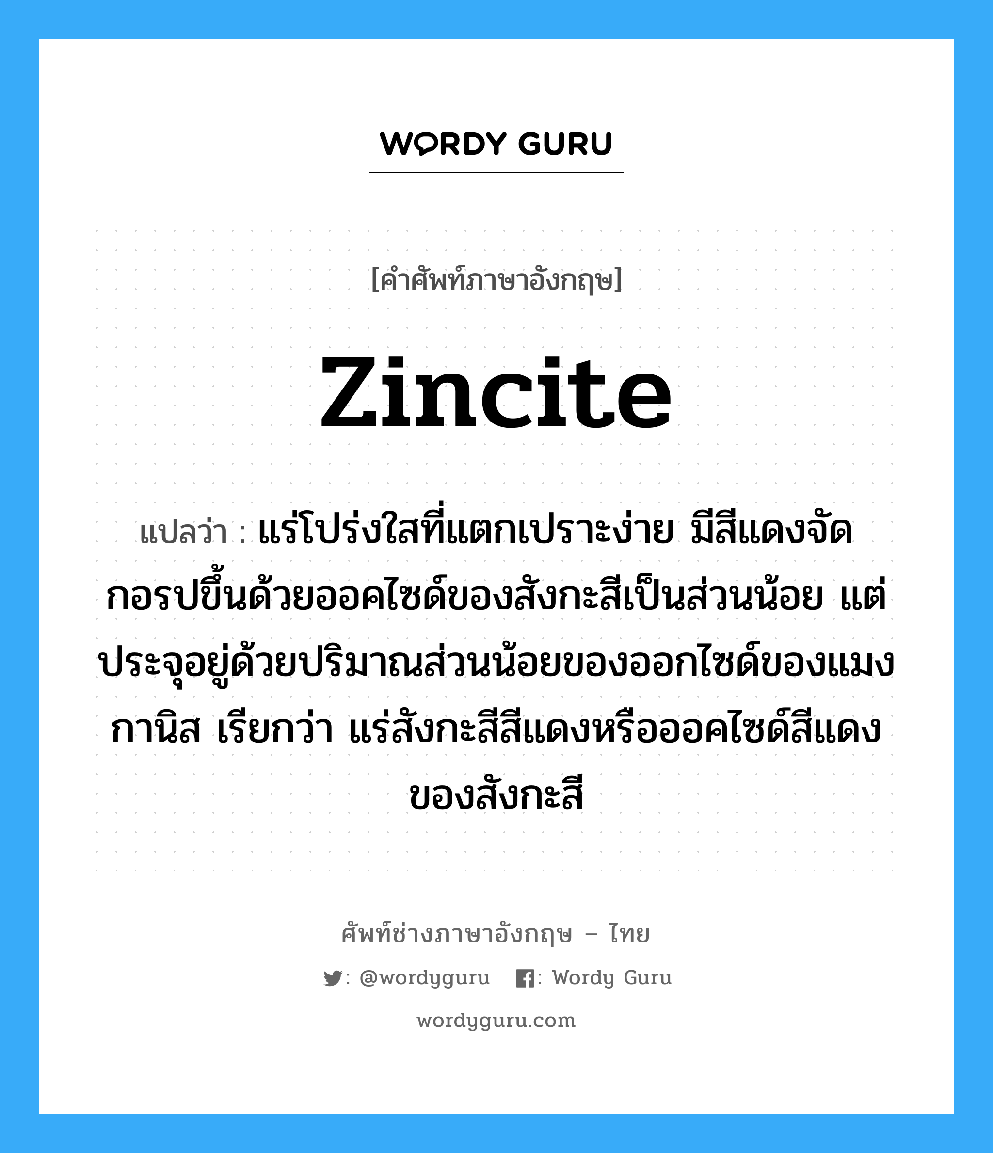 zincite แปลว่า?, คำศัพท์ช่างภาษาอังกฤษ - ไทย zincite คำศัพท์ภาษาอังกฤษ zincite แปลว่า แร่โปร่งใสที่แตกเปราะง่าย มีสีแดงจัด กอรปขึ้นด้วยออคไซด์ของสังกะสีเป็นส่วนน้อย แต่ประจุอยู่ด้วยปริมาณส่วนน้อยของออกไซด์ของแมงกานิส เรียกว่า แร่สังกะสีสีแดงหรือออคไซด์สีแดงของสังกะสี