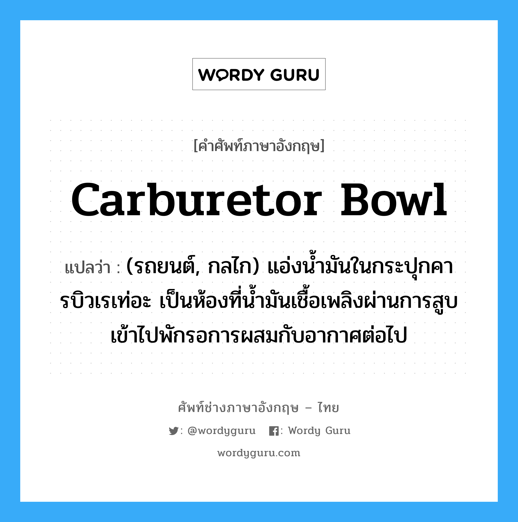 carburetor bowl แปลว่า?, คำศัพท์ช่างภาษาอังกฤษ - ไทย carburetor bowl คำศัพท์ภาษาอังกฤษ carburetor bowl แปลว่า (รถยนต์, กลไก) แอ่งน้ำมันในกระปุกคารบิวเรเท่อะ เป็นห้องที่น้ำมันเชื้อเพลิงผ่านการสูบเข้าไปพักรอการผสมกับอากาศต่อไป