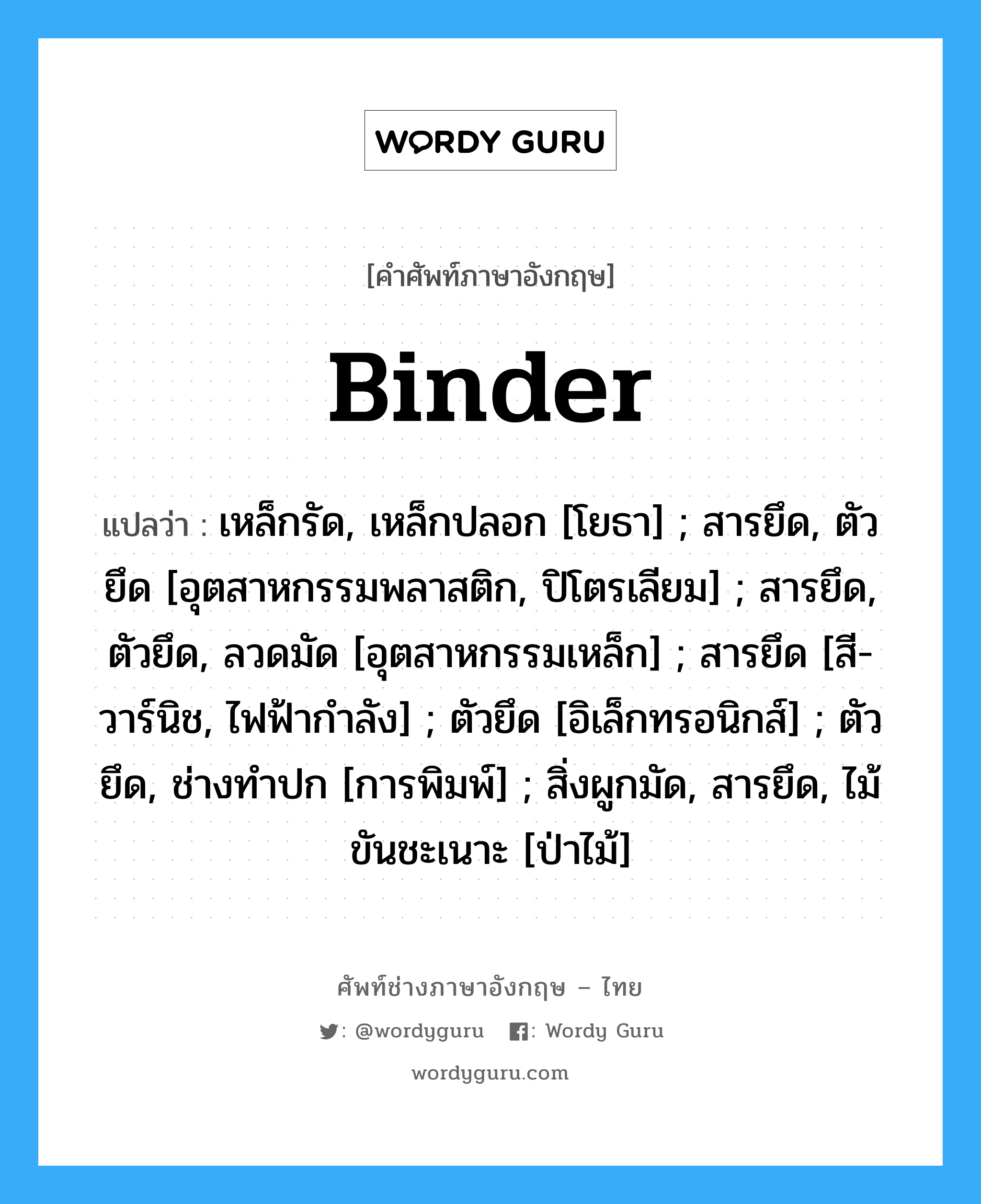 Binder แปลว่า?, คำศัพท์ช่างภาษาอังกฤษ - ไทย Binder คำศัพท์ภาษาอังกฤษ Binder แปลว่า เหล็กรัด, เหล็กปลอก [โยธา] ; สารยึด, ตัวยึด [อุตสาหกรรมพลาสติก, ปิโตรเลียม] ; สารยึด, ตัวยึด, ลวดมัด [อุตสาหกรรมเหล็ก] ; สารยึด [สี-วาร์นิช, ไฟฟ้ากำลัง] ; ตัวยึด [อิเล็กทรอนิกส์] ; ตัวยึด, ช่างทำปก [การพิมพ์] ; สิ่งผูกมัด, สารยึด, ไม้ขันชะเนาะ [ป่าไม้]