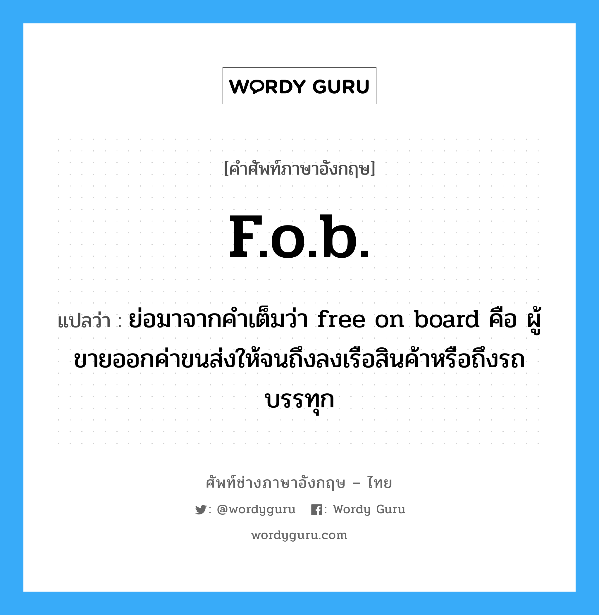 f.o.b. แปลว่า?, คำศัพท์ช่างภาษาอังกฤษ - ไทย f.o.b. คำศัพท์ภาษาอังกฤษ f.o.b. แปลว่า ย่อมาจากคำเต็มว่า free on board คือ ผู้ขายออกค่าขนส่งให้จนถึงลงเรือสินค้าหรือถึงรถบรรทุก