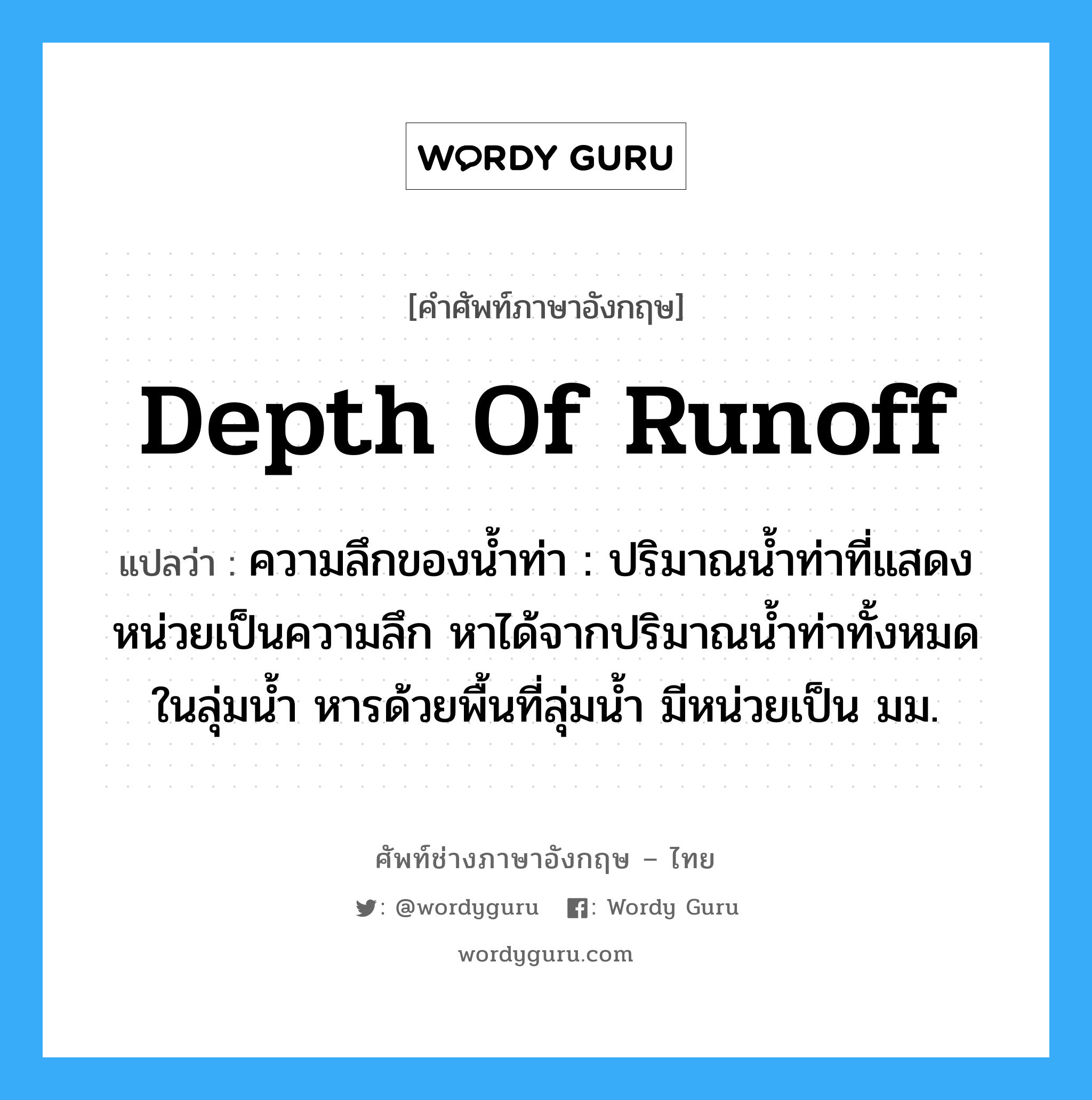 depth of runoff แปลว่า?, คำศัพท์ช่างภาษาอังกฤษ - ไทย depth of runoff คำศัพท์ภาษาอังกฤษ depth of runoff แปลว่า ความลึกของน้ำท่า : ปริมาณน้ำท่าที่แสดงหน่วยเป็นความลึก หาได้จากปริมาณน้ำท่าทั้งหมดในลุ่มน้ำ หารด้วยพื้นที่ลุ่มน้ำ มีหน่วยเป็น มม.