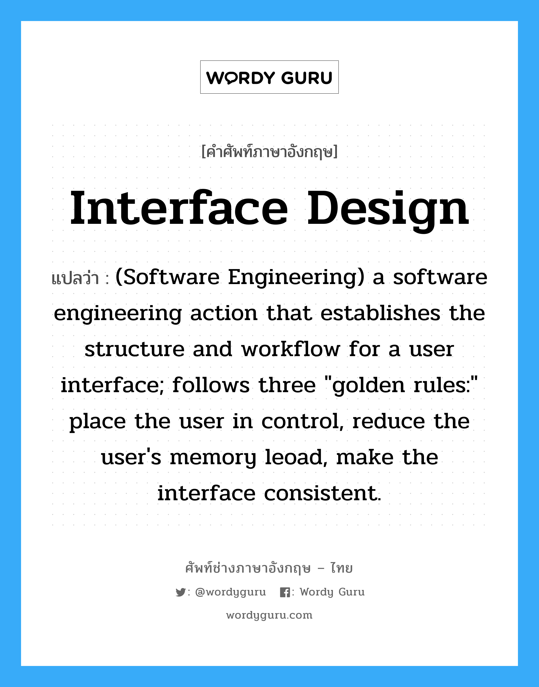 Interface design แปลว่า?, คำศัพท์ช่างภาษาอังกฤษ - ไทย Interface design คำศัพท์ภาษาอังกฤษ Interface design แปลว่า (Software Engineering) a software engineering action that establishes the structure and workflow for a user interface; follows three &#34;golden rules:&#34; place the user in control, reduce the user&#39;s memory leoad, make the interface consistent.