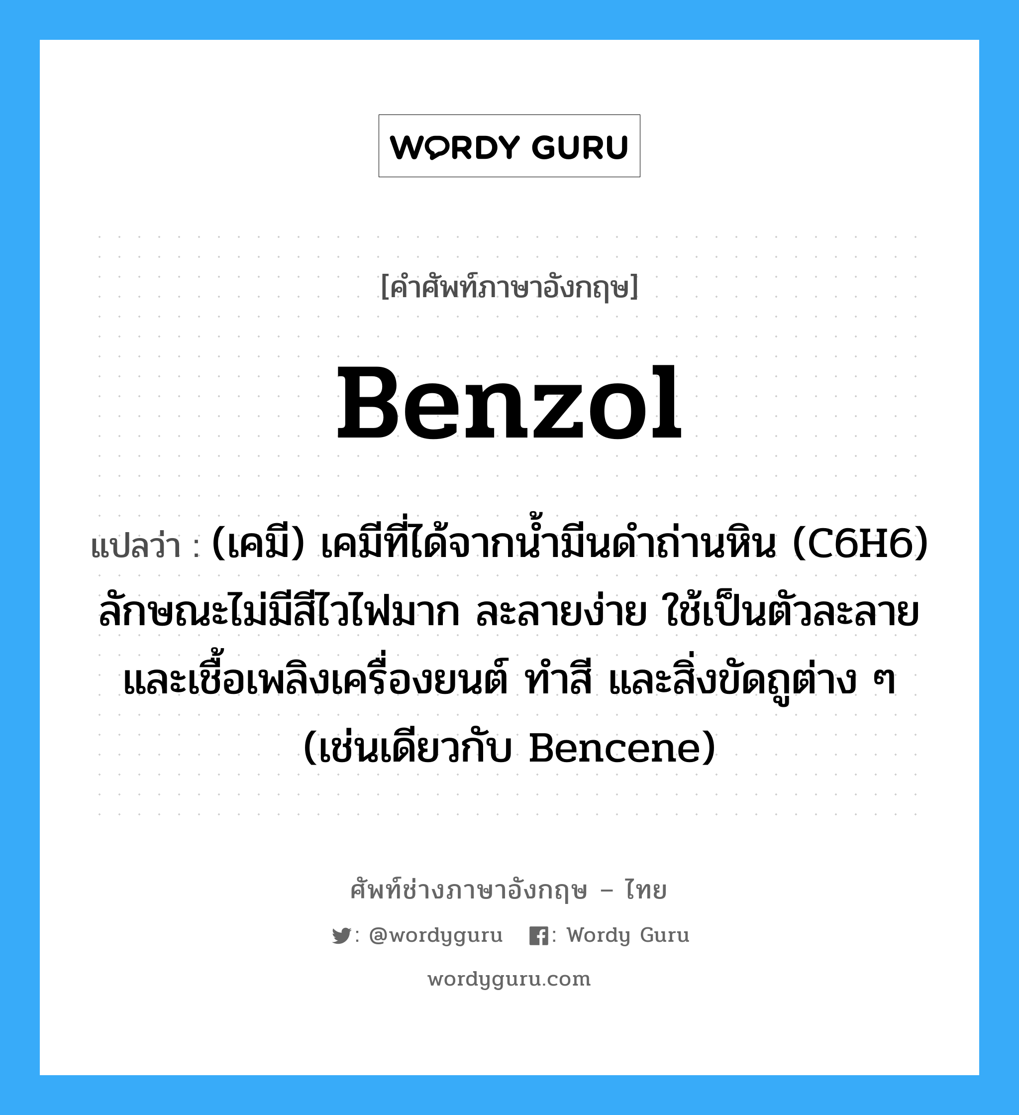 benzol แปลว่า?, คำศัพท์ช่างภาษาอังกฤษ - ไทย benzol คำศัพท์ภาษาอังกฤษ benzol แปลว่า (เคมี) เคมีที่ได้จากน้ำมีนดำถ่านหิน (C6H6) ลักษณะไม่มีสีไวไฟมาก ละลายง่าย ใช้เป็นตัวละลาย และเชื้อเพลิงเครื่องยนต์ ทำสี และสิ่งขัดถูต่าง ๆ (เช่นเดียวกับ Bencene)