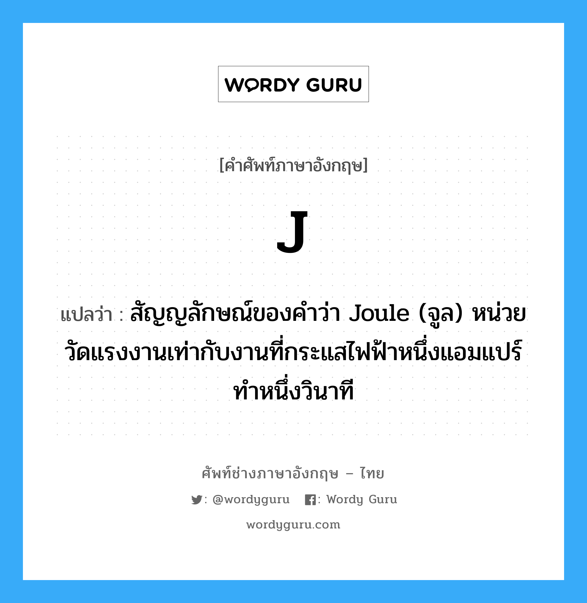 J แปลว่า?, คำศัพท์ช่างภาษาอังกฤษ - ไทย J คำศัพท์ภาษาอังกฤษ J แปลว่า สัญญลักษณ์ของคำว่า Joule (จูล) หน่วยวัดแรงงานเท่ากับงานที่กระแสไฟฟ้าหนึ่งแอมแปร์ทำหนึ่งวินาที