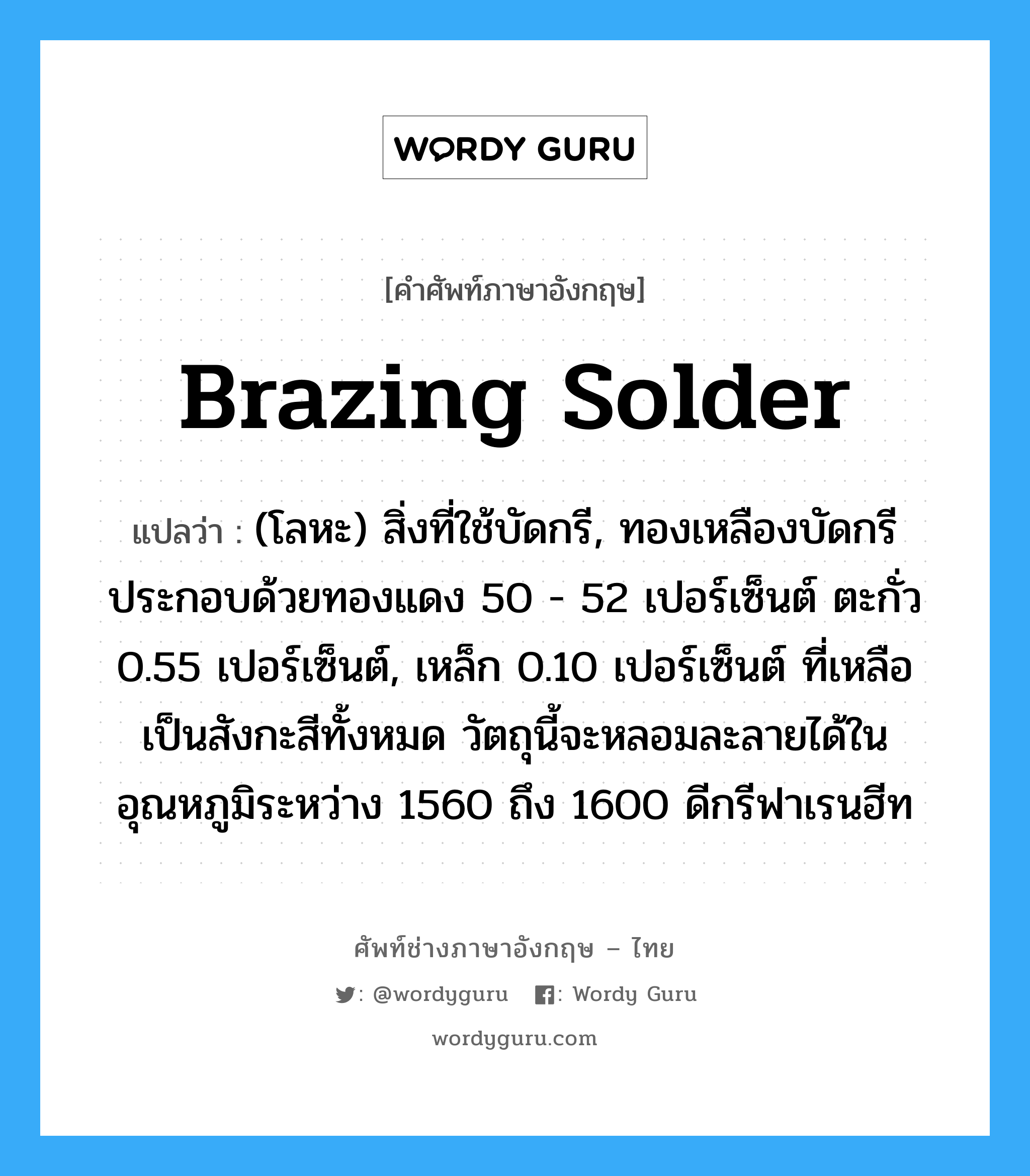 brazing solder แปลว่า?, คำศัพท์ช่างภาษาอังกฤษ - ไทย brazing solder คำศัพท์ภาษาอังกฤษ brazing solder แปลว่า (โลหะ) สิ่งที่ใช้บัดกรี, ทองเหลืองบัดกรีประกอบด้วยทองแดง 50 - 52 เปอร์เซ็นต์ ตะกั่ว 0.55 เปอร์เซ็นต์, เหล็ก 0.10 เปอร์เซ็นต์ ที่เหลือเป็นสังกะสีทั้งหมด วัตถุนี้จะหลอมละลายได้ในอุณหภูมิระหว่าง 1560 ถึง 1600 ดีกรีฟาเรนฮีท