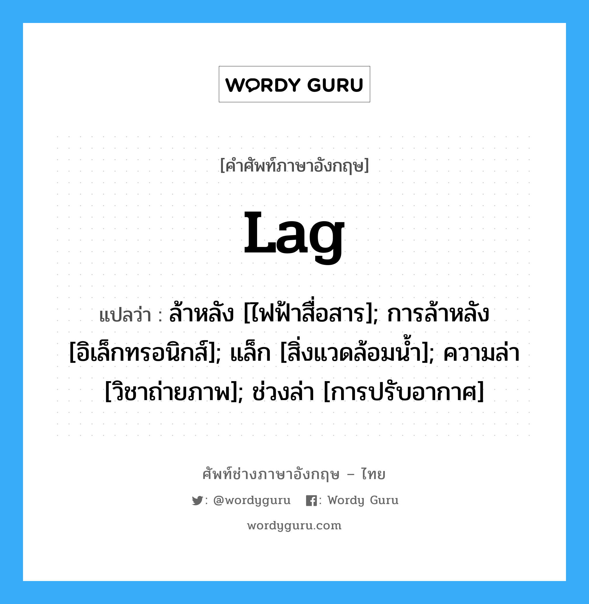 Lag แปลว่า?, คำศัพท์ช่างภาษาอังกฤษ - ไทย Lag คำศัพท์ภาษาอังกฤษ Lag แปลว่า ล้าหลัง [ไฟฟ้าสื่อสาร]; การล้าหลัง [อิเล็กทรอนิกส์]; แล็ก [สิ่งแวดล้อมน้ำ]; ความล่า [วิชาถ่ายภาพ]; ช่วงล่า [การปรับอากาศ]