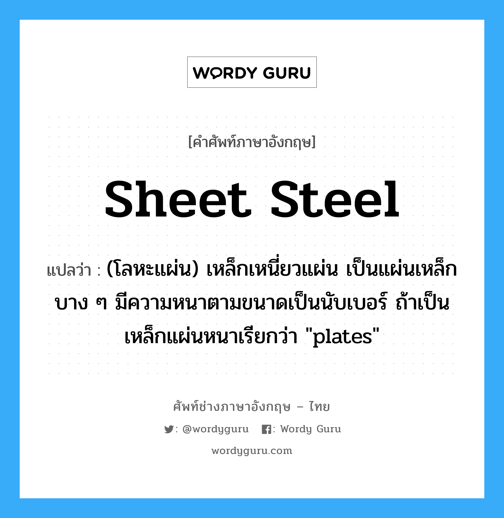 sheet steel แปลว่า?, คำศัพท์ช่างภาษาอังกฤษ - ไทย sheet steel คำศัพท์ภาษาอังกฤษ sheet steel แปลว่า (โลหะแผ่น) เหล็กเหนี่ยวแผ่น เป็นแผ่นเหล็กบาง ๆ มีความหนาตามขนาดเป็นนับเบอร์ ถ้าเป็นเหล็กแผ่นหนาเรียกว่า &#34;plates&#34;