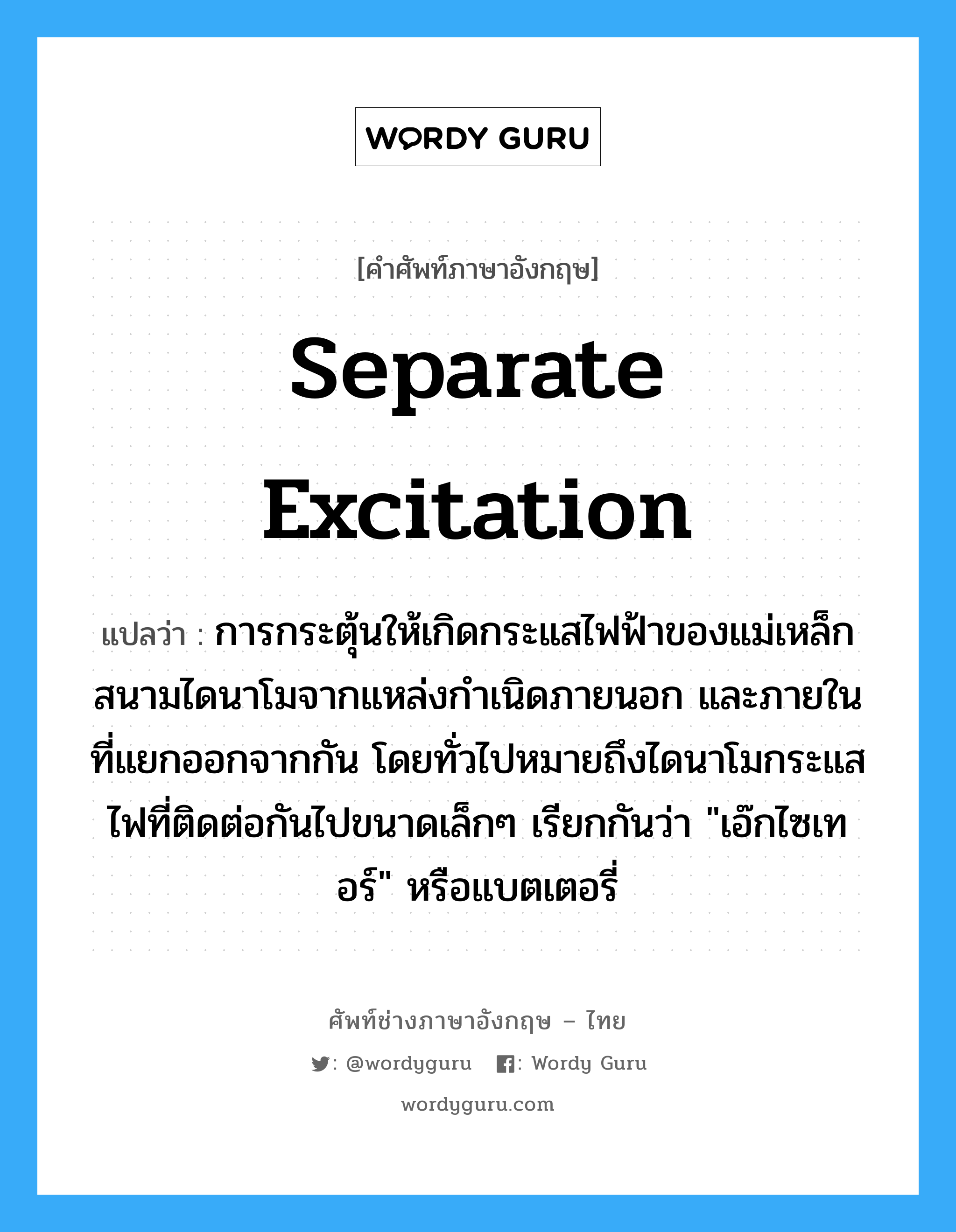 separate excitation แปลว่า?, คำศัพท์ช่างภาษาอังกฤษ - ไทย separate excitation คำศัพท์ภาษาอังกฤษ separate excitation แปลว่า การกระตุ้นให้เกิดกระแสไฟฟ้าของแม่เหล็กสนามไดนาโมจากแหล่งกำเนิดภายนอก และภายในที่แยกออกจากกัน โดยทั่วไปหมายถึงไดนาโมกระแสไฟที่ติดต่อกันไปขนาดเล็กๆ เรียกกันว่า &#34;เอ๊กไซเทอร์&#34; หรือแบตเตอรี่