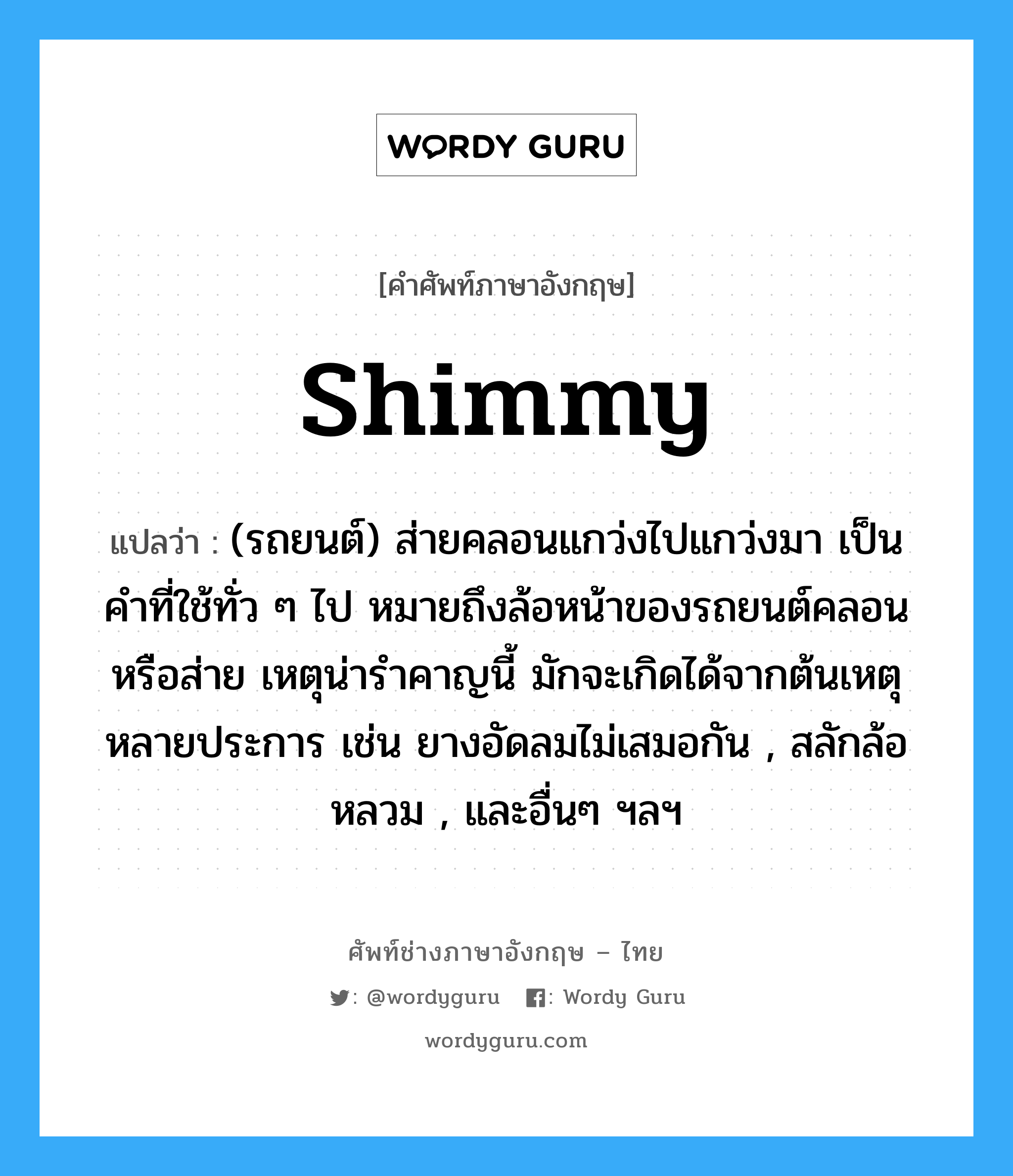 shimmy แปลว่า?, คำศัพท์ช่างภาษาอังกฤษ - ไทย shimmy คำศัพท์ภาษาอังกฤษ shimmy แปลว่า (รถยนต์) ส่ายคลอนแกว่งไปแกว่งมา เป็นคำที่ใช้ทั่ว ๆ ไป หมายถึงล้อหน้าของรถยนต์คลอนหรือส่าย เหตุน่ารำคาญนี้ มักจะเกิดได้จากต้นเหตุหลายประการ เช่น ยางอัดลมไม่เสมอกัน , สลักล้อหลวม , และอื่นๆ ฯลฯ