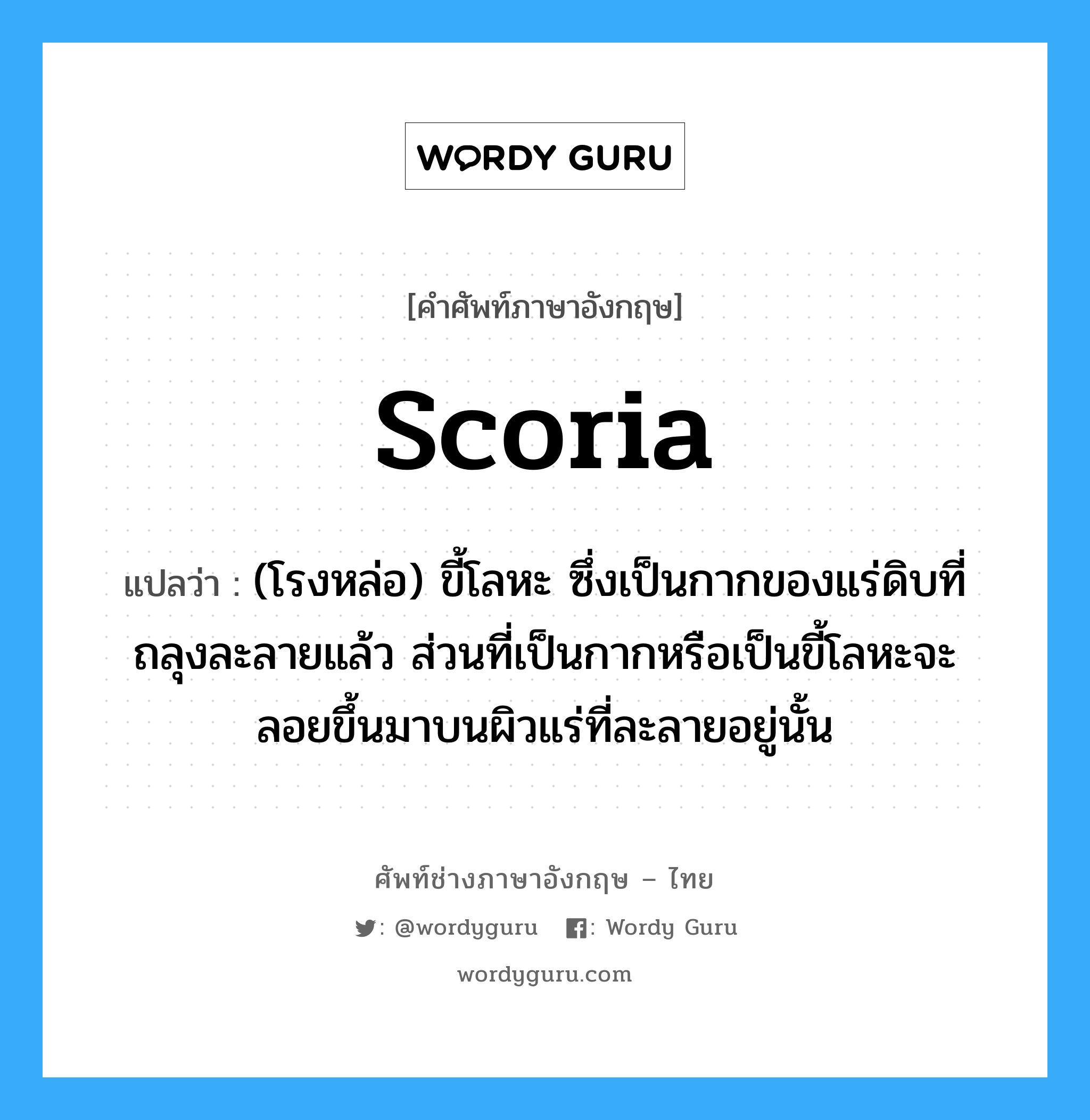 scoria แปลว่า?, คำศัพท์ช่างภาษาอังกฤษ - ไทย scoria คำศัพท์ภาษาอังกฤษ scoria แปลว่า (โรงหล่อ) ขี้โลหะ ซึ่งเป็นกากของแร่ดิบที่ถลุงละลายแล้ว ส่วนที่เป็นกากหรือเป็นขี้โลหะจะลอยขึ้นมาบนผิวแร่ที่ละลายอยู่นั้น