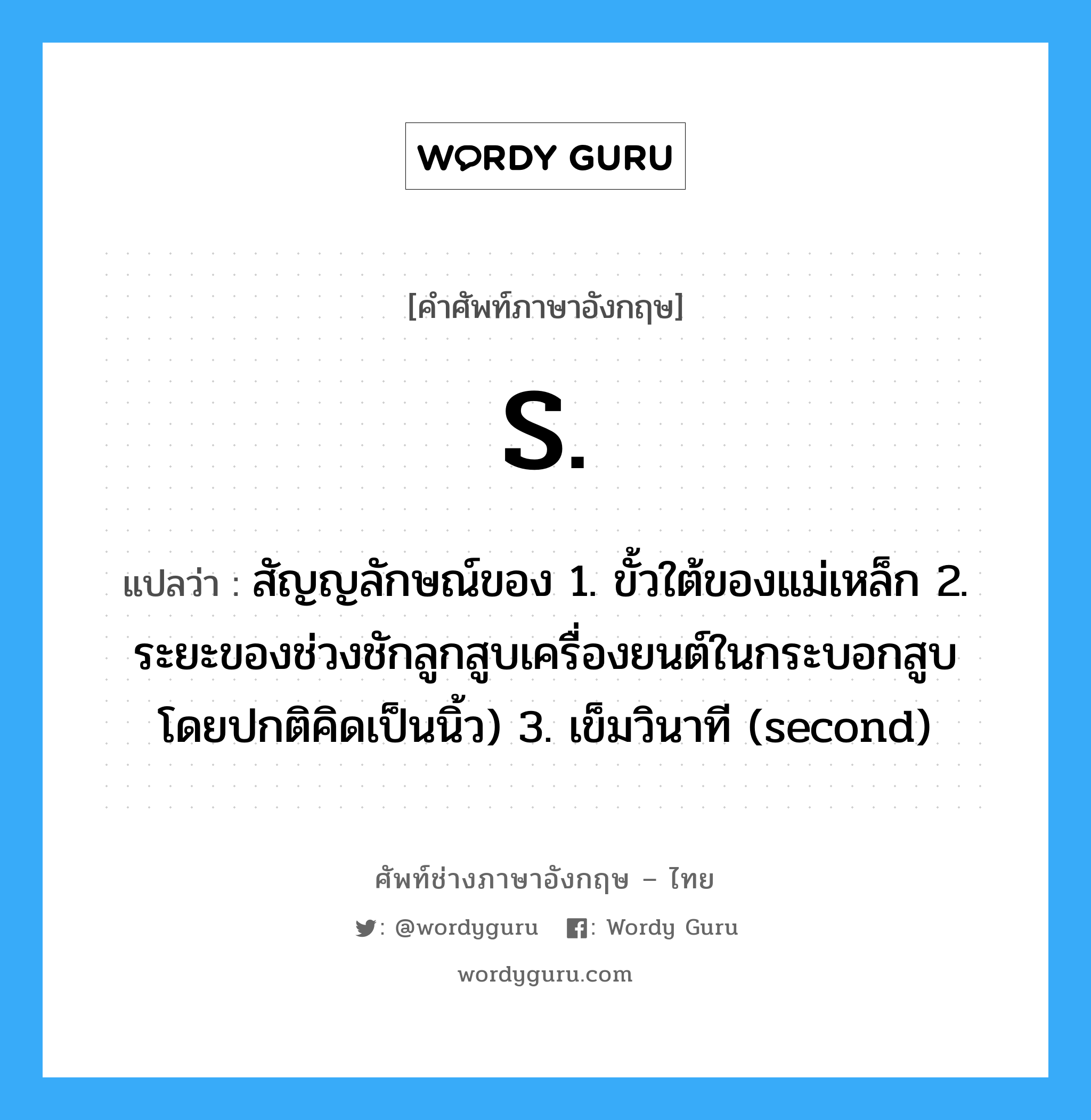 S. แปลว่า?, คำศัพท์ช่างภาษาอังกฤษ - ไทย S. คำศัพท์ภาษาอังกฤษ S. แปลว่า สัญญลักษณ์ของ 1. ขั้วใต้ของแม่เหล็ก 2. ระยะของช่วงชักลูกสูบเครื่องยนต์ในกระบอกสูบ โดยปกติคิดเป็นนิ้ว) 3. เข็มวินาที (second)