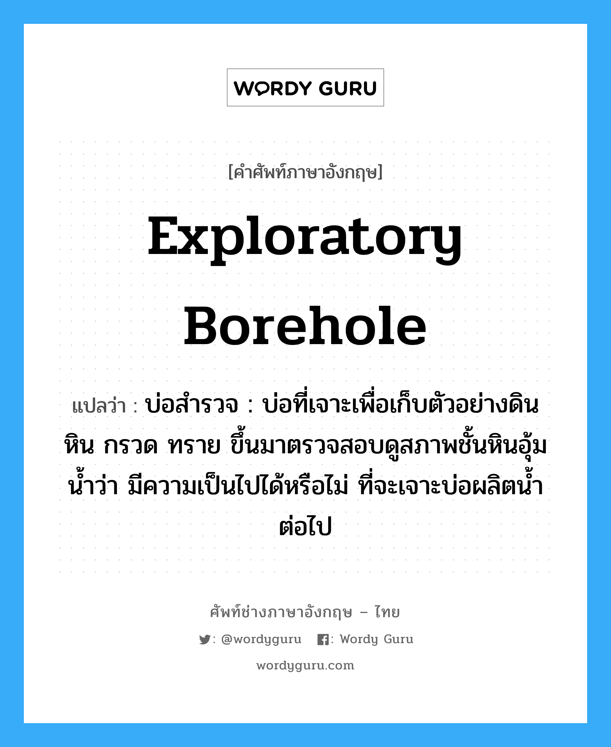 exploratory borehole แปลว่า?, คำศัพท์ช่างภาษาอังกฤษ - ไทย exploratory borehole คำศัพท์ภาษาอังกฤษ exploratory borehole แปลว่า บ่อสำรวจ : บ่อที่เจาะเพื่อเก็บตัวอย่างดิน หิน กรวด ทราย ขึ้นมาตรวจสอบดูสภาพชั้นหินอุ้มน้ำว่า มีความเป็นไปได้หรือไม่ ที่จะเจาะบ่อผลิตน้ำต่อไป