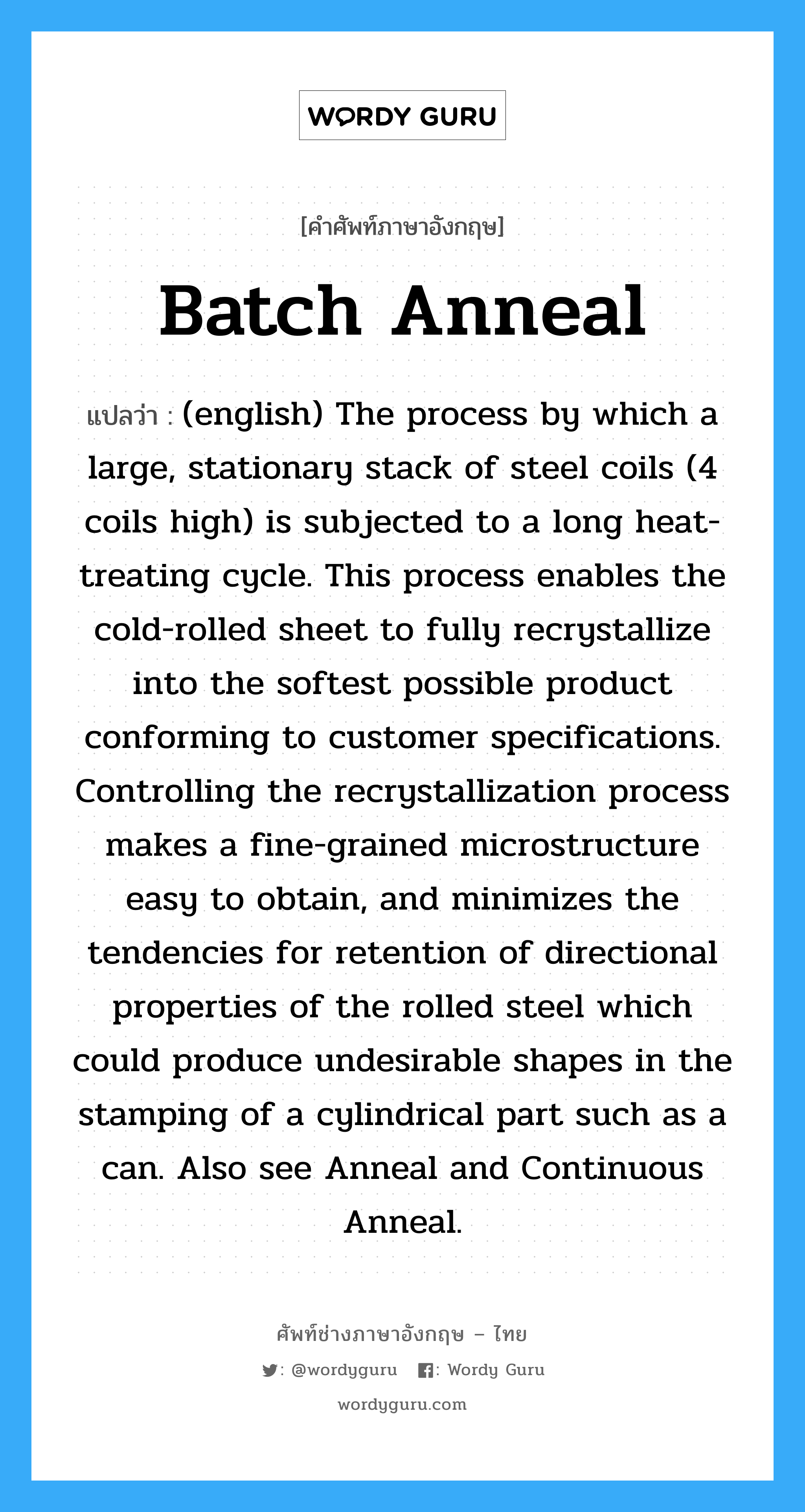 Batch Anneal แปลว่า?, คำศัพท์ช่างภาษาอังกฤษ - ไทย Batch Anneal คำศัพท์ภาษาอังกฤษ Batch Anneal แปลว่า (english) The process by which a large, stationary stack of steel coils (4 coils high) is subjected to a long heat-treating cycle. This process enables the cold-rolled sheet to fully recrystallize into the softest possible product conforming to customer specifications. Controlling the recrystallization process makes a fine-grained microstructure easy to obtain, and minimizes the tendencies for retention of directional properties of the rolled steel which could produce undesirable shapes in the stamping of a cylindrical part such as a can. Also see Anneal and Continuous Anneal.