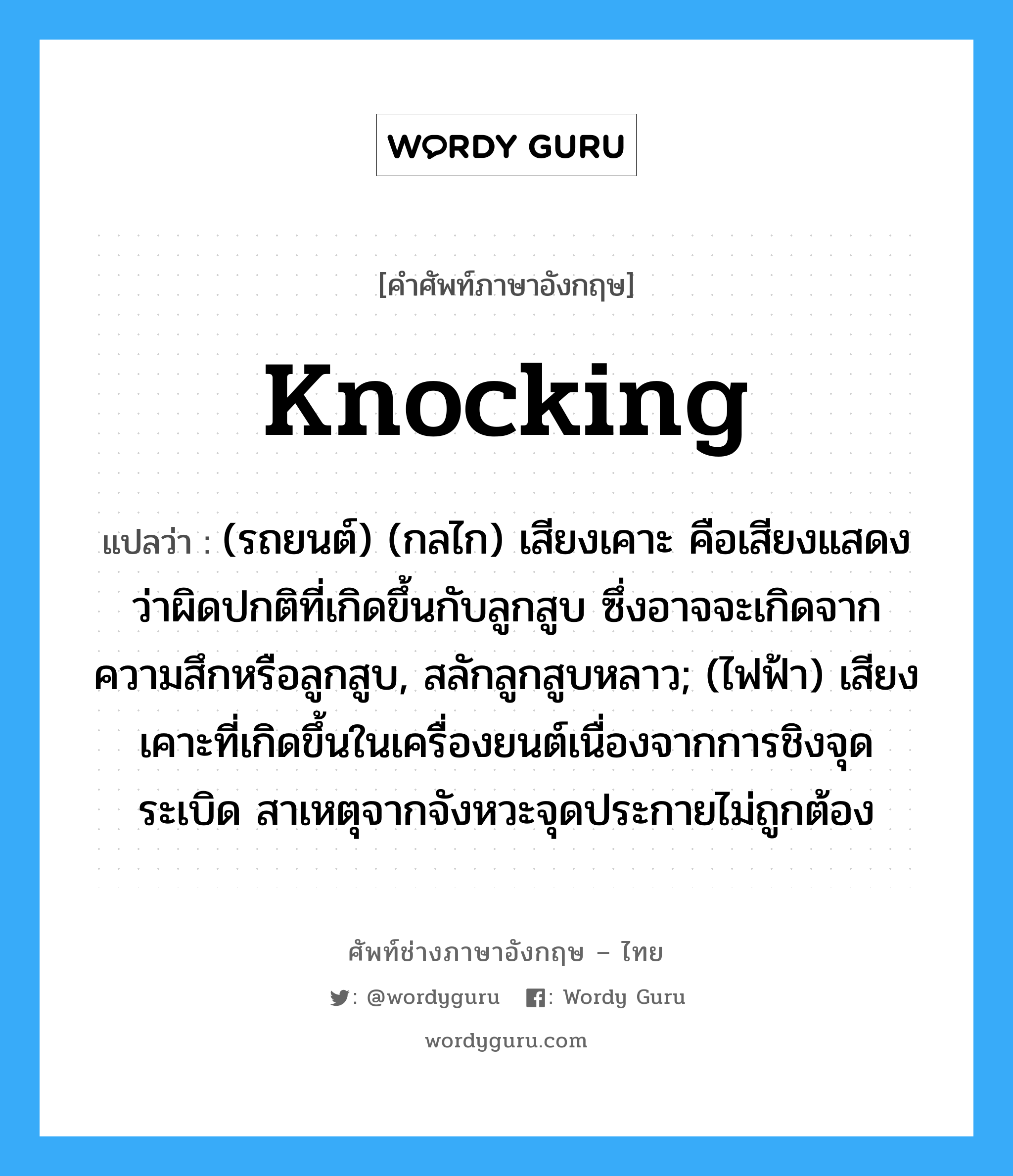 knocking แปลว่า?, คำศัพท์ช่างภาษาอังกฤษ - ไทย knocking คำศัพท์ภาษาอังกฤษ knocking แปลว่า (รถยนต์) (กลไก) เสียงเคาะ คือเสียงแสดงว่าผิดปกติที่เกิดขึ้นกับลูกสูบ ซึ่งอาจจะเกิดจากความสึกหรือลูกสูบ, สลักลูกสูบหลาว; (ไฟฟ้า) เสียงเคาะที่เกิดขึ้นในเครื่องยนต์เนื่องจากการชิงจุดระเบิด สาเหตุจากจังหวะจุดประกายไม่ถูกต้อง