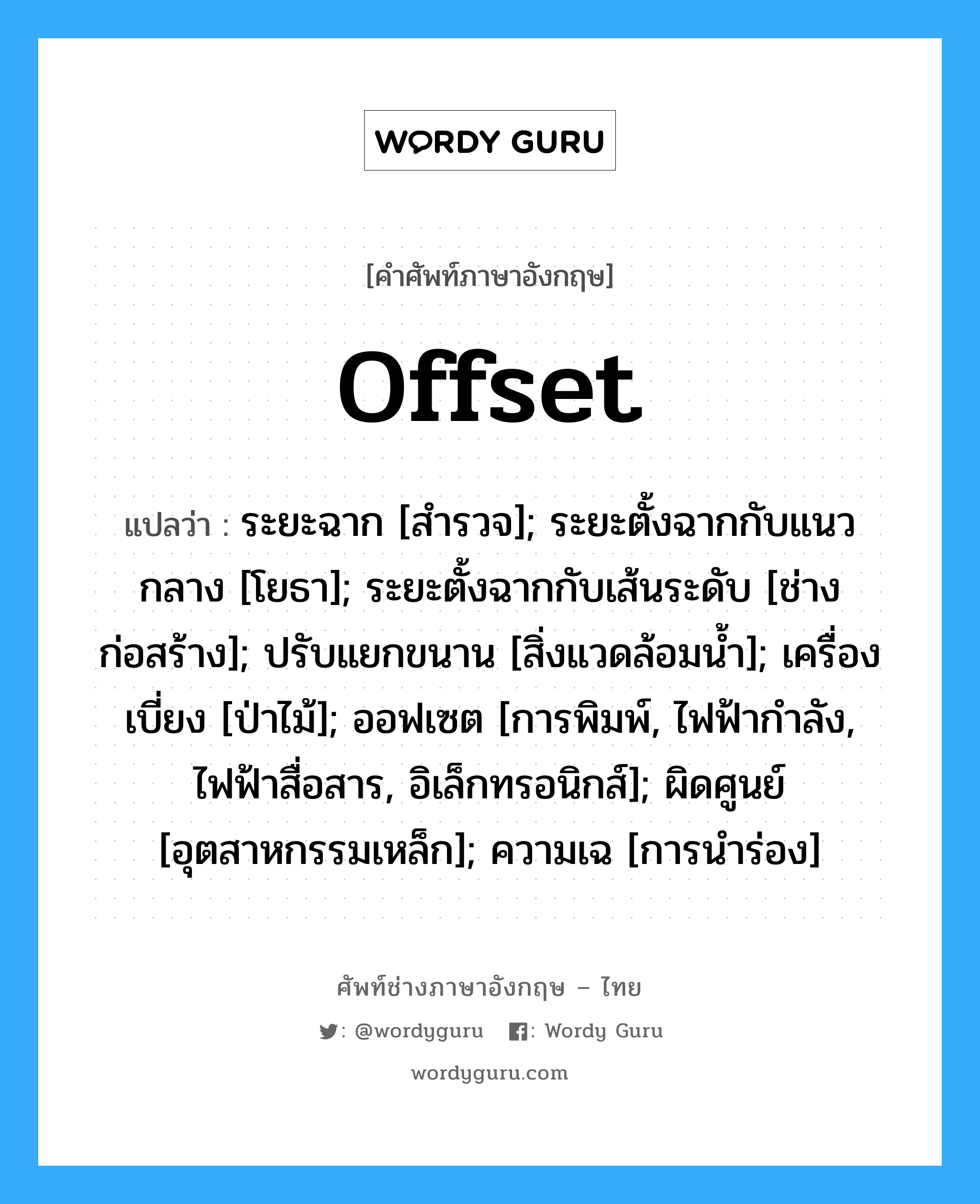 Offset แปลว่า?, คำศัพท์ช่างภาษาอังกฤษ - ไทย Offset คำศัพท์ภาษาอังกฤษ Offset แปลว่า ระยะฉาก [สำรวจ]; ระยะตั้งฉากกับแนวกลาง [โยธา]; ระยะตั้งฉากกับเส้นระดับ [ช่างก่อสร้าง]; ปรับแยกขนาน [สิ่งแวดล้อมน้ำ]; เครื่องเบี่ยง [ป่าไม้]; ออฟเซต [การพิมพ์, ไฟฟ้ากำลัง, ไฟฟ้าสื่อสาร, อิเล็กทรอนิกส์]; ผิดศูนย์ [อุตสาหกรรมเหล็ก]; ความเฉ [การนำร่อง]