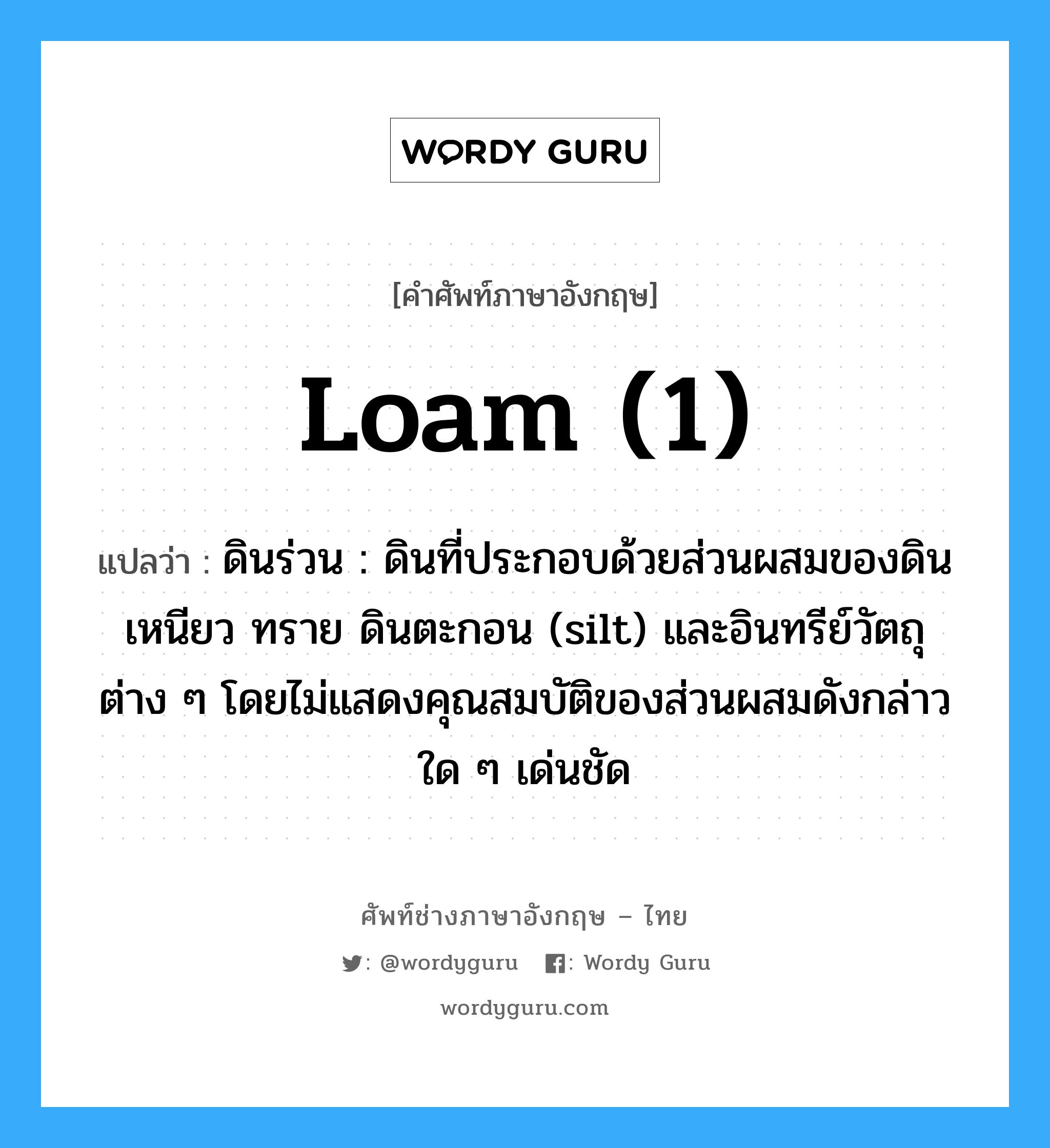 loam (1) แปลว่า?, คำศัพท์ช่างภาษาอังกฤษ - ไทย loam (1) คำศัพท์ภาษาอังกฤษ loam (1) แปลว่า ดินร่วน : ดินที่ประกอบด้วยส่วนผสมของดินเหนียว ทราย ดินตะกอน (silt) และอินทรีย์วัตถุต่าง ๆ โดยไม่แสดงคุณสมบัติของส่วนผสมดังกล่าวใด ๆ เด่นชัด