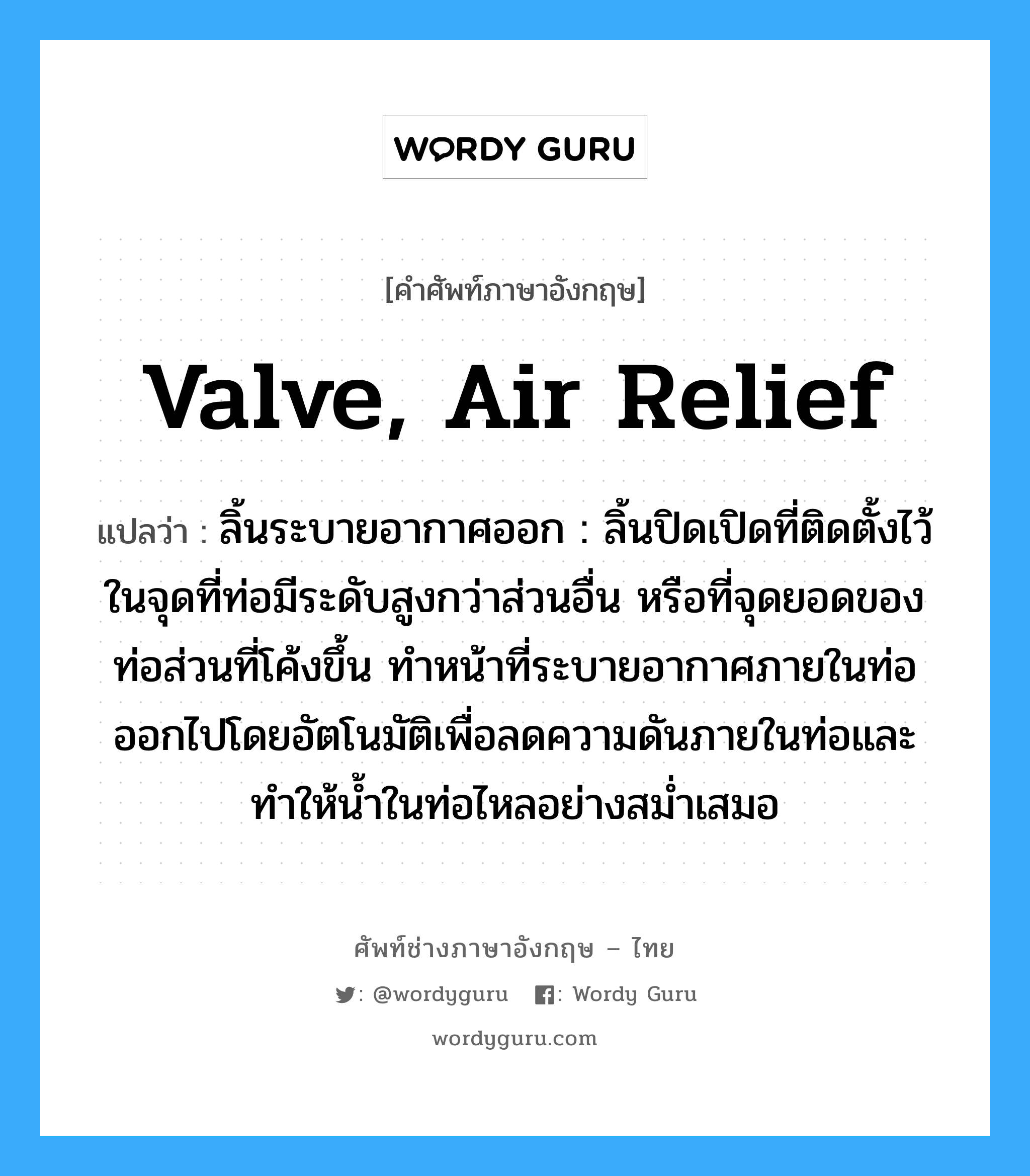 valve, air relief แปลว่า?, คำศัพท์ช่างภาษาอังกฤษ - ไทย valve, air relief คำศัพท์ภาษาอังกฤษ valve, air relief แปลว่า ลิ้นระบายอากาศออก : ลิ้นปิดเปิดที่ติดตั้งไว้ในจุดที่ท่อมีระดับสูงกว่าส่วนอื่น หรือที่จุดยอดของท่อส่วนที่โค้งขึ้น ทำหน้าที่ระบายอากาศภายในท่อออกไปโดยอัตโนมัติเพื่อลดความดันภายในท่อและทำให้น้ำในท่อไหลอย่างสม่ำเสมอ