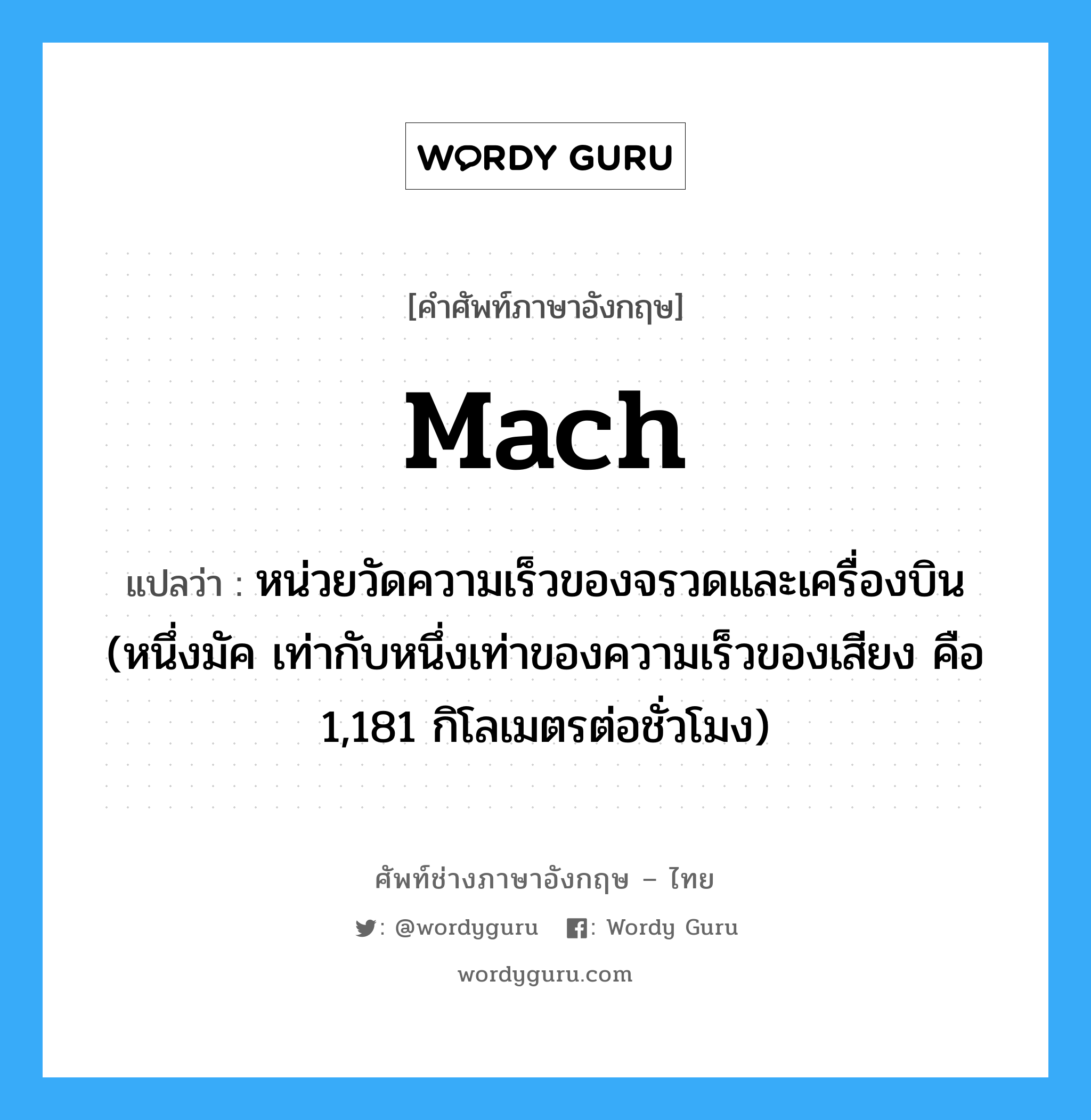 mach แปลว่า?, คำศัพท์ช่างภาษาอังกฤษ - ไทย mach คำศัพท์ภาษาอังกฤษ mach แปลว่า หน่วยวัดความเร็วของจรวดและเครื่องบิน (หนึ่งมัค เท่ากับหนึ่งเท่าของความเร็วของเสียง คือ 1,181 กิโลเมตรต่อชั่วโมง)