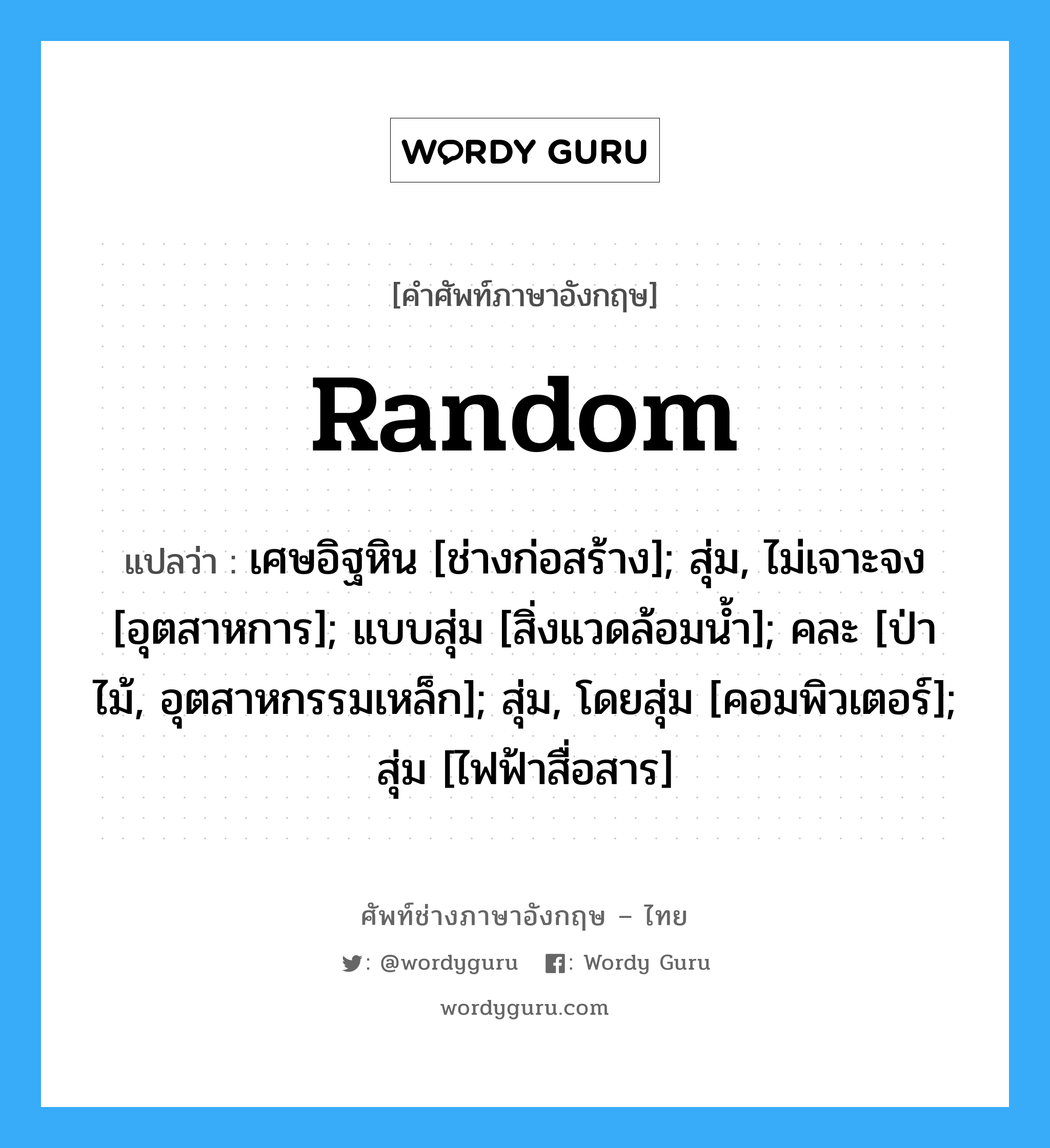 Random แปลว่า?, คำศัพท์ช่างภาษาอังกฤษ - ไทย Random คำศัพท์ภาษาอังกฤษ Random แปลว่า เศษอิฐหิน [ช่างก่อสร้าง]; สุ่ม, ไม่เจาะจง [อุตสาหการ]; แบบสุ่ม [สิ่งแวดล้อมน้ำ]; คละ [ป่าไม้, อุตสาหกรรมเหล็ก]; สุ่ม, โดยสุ่ม [คอมพิวเตอร์]; สุ่ม [ไฟฟ้าสื่อสาร]