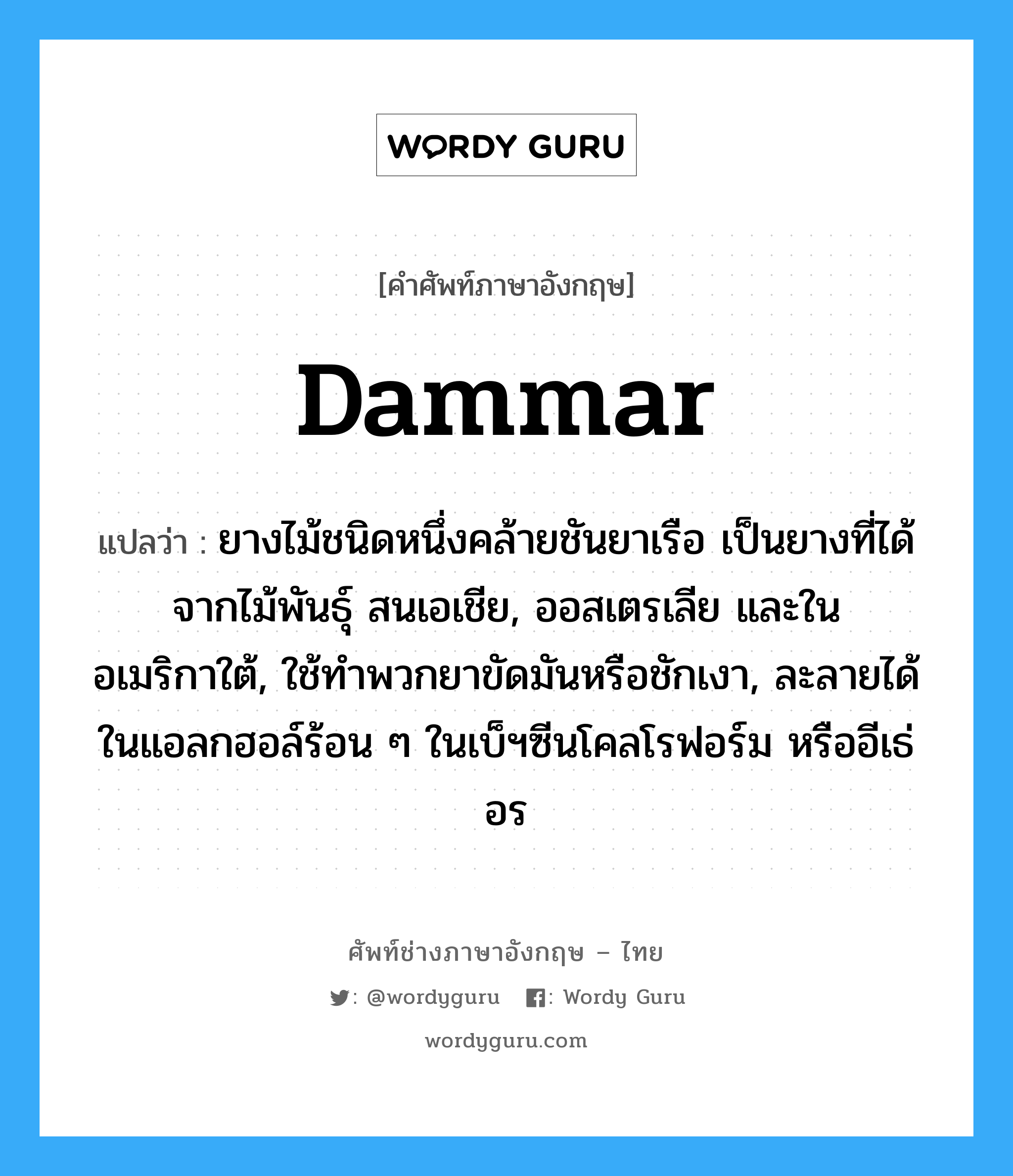 dammar แปลว่า?, คำศัพท์ช่างภาษาอังกฤษ - ไทย dammar คำศัพท์ภาษาอังกฤษ dammar แปลว่า ยางไม้ชนิดหนึ่งคล้ายชันยาเรือ เป็นยางที่ได้จากไม้พันธุ์ สนเอเชีย, ออสเตรเลีย และในอเมริกาใต้, ใช้ทำพวกยาขัดมันหรือชักเงา, ละลายได้ในแอลกฮอล์ร้อน ๆ ในเบ็ฯซีนโคลโรฟอร์ม หรืออีเธ่อร