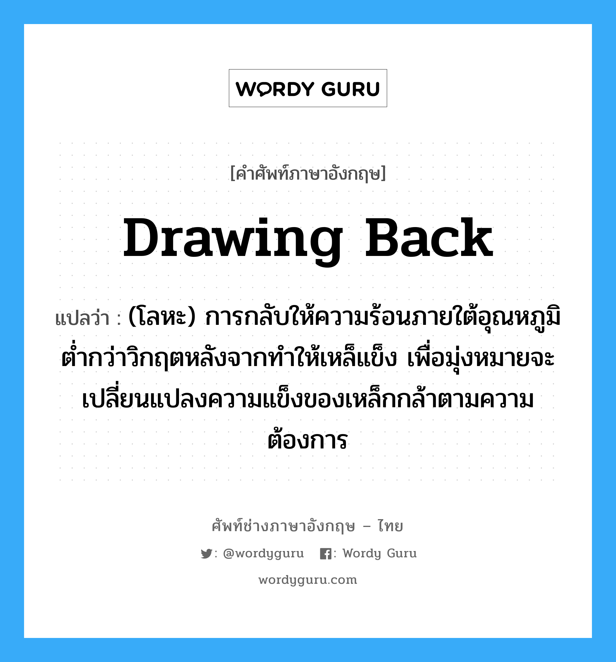 drawing back แปลว่า?, คำศัพท์ช่างภาษาอังกฤษ - ไทย drawing back คำศัพท์ภาษาอังกฤษ drawing back แปลว่า (โลหะ) การกลับให้ความร้อนภายใต้อุณหภูมิต่ำกว่าวิกฤตหลังจากทำให้เหล็แข็ง เพื่อมุ่งหมายจะเปลี่ยนแปลงความแข็งของเหล็กกล้าตามความต้องการ