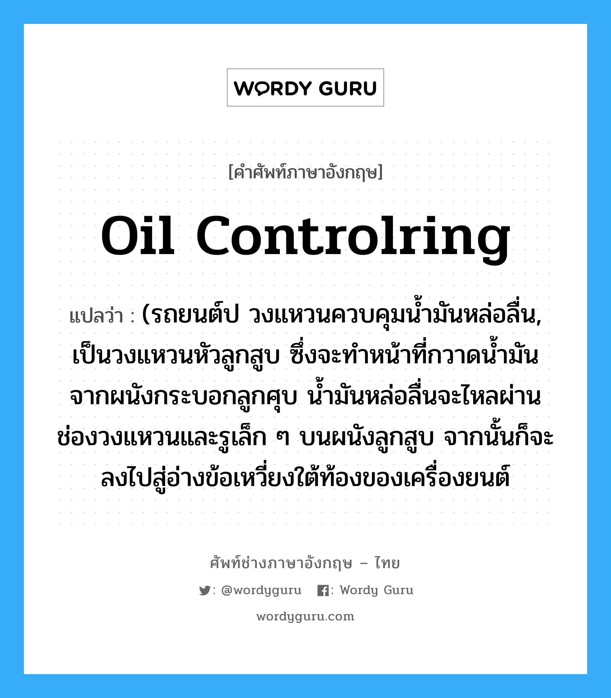 oil controlring แปลว่า?, คำศัพท์ช่างภาษาอังกฤษ - ไทย oil controlring คำศัพท์ภาษาอังกฤษ oil controlring แปลว่า (รถยนต์ป วงแหวนควบคุมน้ำมันหล่อลื่น, เป็นวงแหวนหัวลูกสูบ ซึ่งจะทำหน้าที่กวาดน้ำมันจากผนังกระบอกลูกศุบ น้ำมันหล่อลื่นจะไหลผ่าน ช่องวงแหวนและรูเล็ก ๆ บนผนังลูกสูบ จากนั้นก็จะลงไปสู่อ่างข้อเหวี่ยงใต้ท้องของเครื่องยนต์