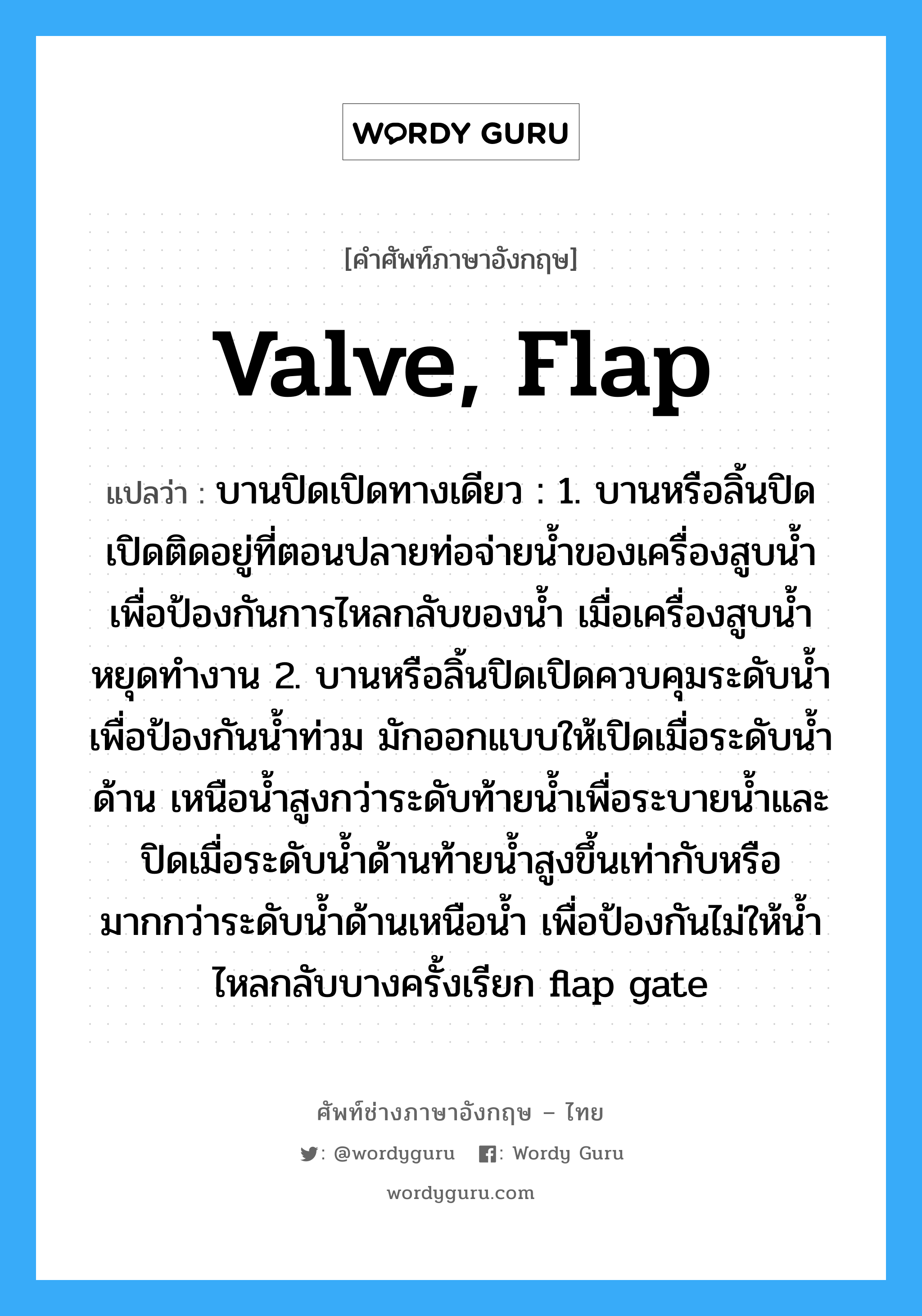 valve, flap แปลว่า?, คำศัพท์ช่างภาษาอังกฤษ - ไทย valve, flap คำศัพท์ภาษาอังกฤษ valve, flap แปลว่า บานปิดเปิดทางเดียว : 1. บานหรือลิ้นปิดเปิดติดอยู่ที่ตอนปลายท่อจ่ายน้ำของเครื่องสูบน้ำ เพื่อป้องกันการไหลกลับของน้ำ เมื่อเครื่องสูบน้ำหยุดทำงาน 2. บานหรือลิ้นปิดเปิดควบคุมระดับน้ำเพื่อป้องกันน้ำท่วม มักออกแบบให้เปิดเมื่อระดับน้ำด้าน เหนือน้ำสูงกว่าระดับท้ายน้ำเพื่อระบายน้ำและปิดเมื่อระดับน้ำด้านท้ายน้ำสูงขึ้นเท่ากับหรือ มากกว่าระดับน้ำด้านเหนือน้ำ เพื่อป้องกันไม่ให้น้ำไหลกลับบางครั้งเรียก flap gate