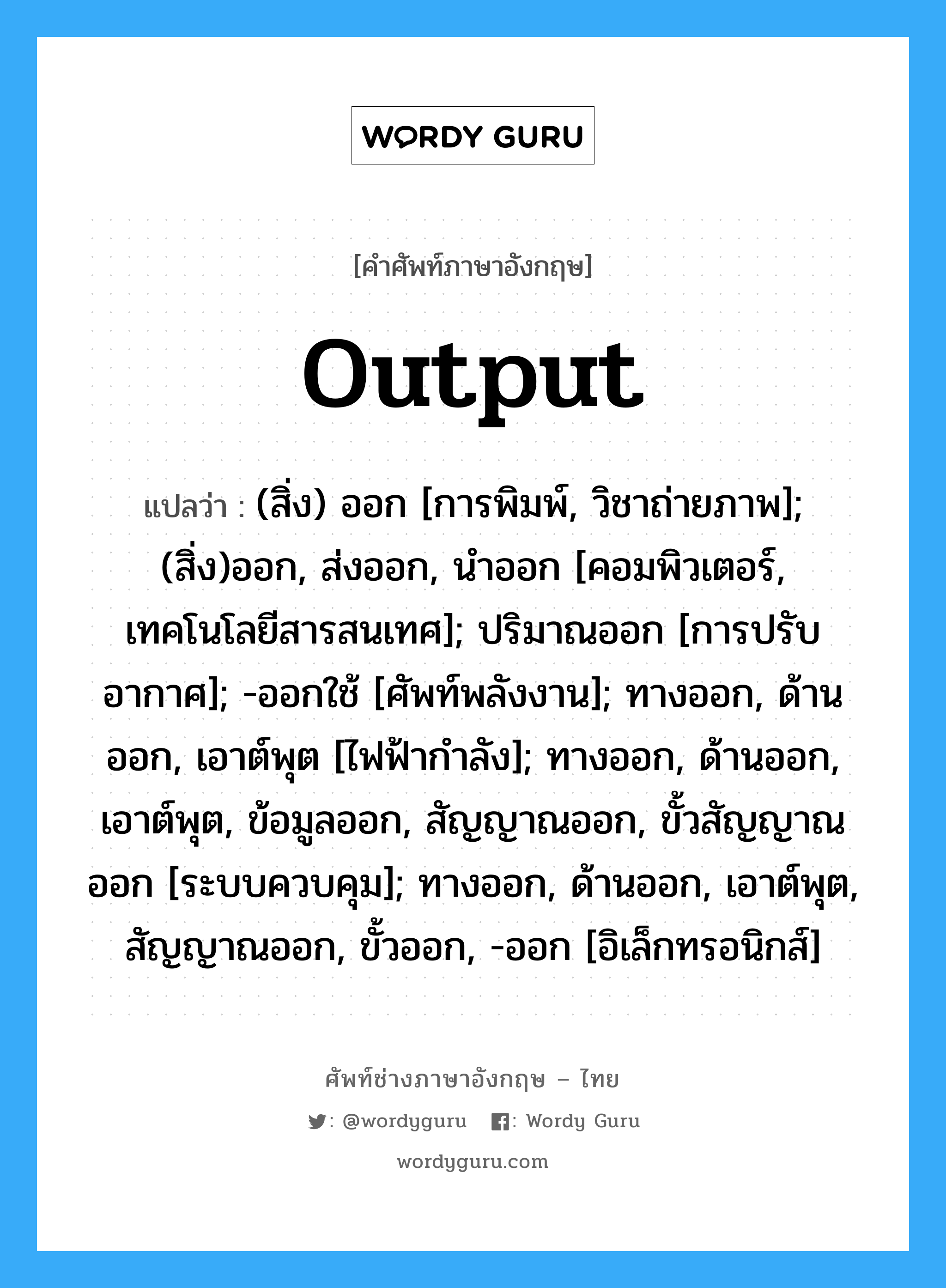 Output แปลว่า?, คำศัพท์ช่างภาษาอังกฤษ - ไทย Output คำศัพท์ภาษาอังกฤษ Output แปลว่า (สิ่ง) ออก [การพิมพ์, วิชาถ่ายภาพ]; (สิ่ง)ออก, ส่งออก, นำออก [คอมพิวเตอร์, เทคโนโลยีสารสนเทศ]; ปริมาณออก [การปรับอากาศ]; -ออกใช้ [ศัพท์พลังงาน]; ทางออก, ด้านออก, เอาต์พุต [ไฟฟ้ากำลัง]; ทางออก, ด้านออก, เอาต์พุต, ข้อมูลออก, สัญญาณออก, ขั้วสัญญาณออก [ระบบควบคุม]; ทางออก, ด้านออก, เอาต์พุต, สัญญาณออก, ขั้วออก, -ออก [อิเล็กทรอนิกส์]